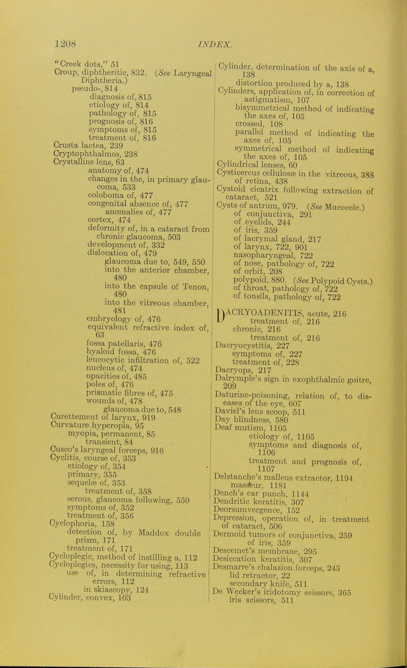 Creek dots, 51 Croup, diphtheritic, S32. (See Laryngeal Diphtheria.) pseudo-, 814 diagnosis of, 815 etiology of, 814 pathology of, 815 prognosis of, 816 symptoms of, 815 treatment of, 816 Crusta lactea, 239 Cryptophthalmos, 238 Crystalline lens, 63 anatomy of, 474 changes in the, in primary glau- coma, 533 coloboma of, 477 congenital absence of, 477 anomalies of, 477 cortex, 474 deformity of, in a cataract from chronic glaucoma, 503 development of, 332 dislocation of, 479 glaucoma due to, 549, 550 into the anterior chamber, 480 into the capsule of Tenon, 480 into the vitreous chamber, 481 embryology of, 476 equivalent refractive index of, 63 fossa patellaris, 476 hyaloid fossa, 476 leucocytic infiltration of, 522 nucleus of, 474 opacities of, 485 poles of, 476 prismatic fibres of, 475 wounds of, 478 glaucoma due to, 548 Curettement of larynx, 919 Curvature hyperopia, 95 myopia, permanent, 85 transient, 84 Cusco's laryngeal forceps, 916 Cyclitis, course of, 353 etiology of, 354 primary, 355 sequelre of, 353 treatment of, 358 serous, glaucoma following, 550 symptoms of, 352 treatment of, 356 Cyclophoria, 158 detection of, by Maddox double prism, 171 treatment of, 171 Cycloplegic, method of instilling a, 112 Cycloplegics, necessity for using, 113 use of, in determining refractive errors, 112 in skiascopy, 124 Cylinder, convex, 103 Cylinder, determination of the axis of a 138 distortion produced by a, 138 Cylinders, application of, in correction of astigmatism, 107 bisymmetrical method of indicating the axes of, 105 crossed, 108 parallel method of indicating the axes of, 105 symmetrical method of indicating the axes of, 105 Cylindrical lenses, 60 Cysticercus cellulosaj in the vitreous, 388 of retina, 438 Cystoid cicatrix following extraction of cataract, 521 Cysts of antrum, 979. (See Mucocele.) of conjunctiva, 291 of eyelids, 244 of iris, 359 of lacrymal gland, 217 of larynx, 722, 901 nasopharyngeal, 722 of nose, pathologv of, 722 of orbit, 20S polypoid, SS0. (-See Polypoid Cysts.) of throat, pathology of, 722 of tonsils, pathology of, 722 nACRYOADENITIS, acute, 216 I' treatment of, 216 chronic, 216 treatment of, 216 Dacryocystitis, 227 symptoms of, 227 treatment of, 228 Dacryops, 217 Dalrymple's sign in exophthalmic goitre, 209 ' Daturine-poisoning, relation of, to dis- eases,of the eye, 607 Daviel's lens scoop, 511 Day blindness, 580 Deaf mutism, 1105 etiology of, 1105 Sjmptoms and diagnosis of, 1106 treatment and prognosis of, 1107 Delstanche's malleus extractor, 1194 massteur, 1181 Dench's ear punch, 1144 Dendritic keratitis, 307 Deorsumvergenee, 152 Depression, operation of, in treatment of cataract, 506 Dermoid tumors of conjunctiva, 259 of iris, 359 Descemet's membrane, 295 Desiccation keratitis, 307 Desmarre's chalazion forceps, 243 lid retraotor, 22 secondary knife, 511 De Wecker's iridotomy scissors, 365 iris scissors, 511'