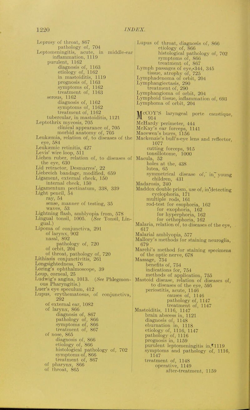 Leprosy of throa!, 867 pathology of, 704 Leptomeningitis, acute, in middle-ear inflammation, 1119 purulent, 1162 diagnosis of, 1163 etiology of, i 102 in mastoiditis, 1119 prognosis of, 1163 symptoms of, 1162 i reatment of, 1163 serous, 1162 diagnosis of, 1162 symptoms of, 1162 treatment of, 1162 tubercular, in mastoiditis, 1121 Leptothrix mycosis, 705 clinical appearance of, 705 morbid anatomy of, 705 Leukaemia, relation of, to diseases ol' the eye, 584 Leukffimic retinitis, 127 Levis' wire loop, 511 Lichen ruber, relation of, to diseases of (lie eye, 630 Lid retractor, Desmarres', 22 Liebreich bandage, modified, 659 Ligament, external check, 150 internal check, 150 Ligamentum pectinatum, 338, 339 Light pencil, .) I ray, 54 sense, manner of testing, 35 waves, 53 Lightning flash, amblyopia Lingual tonsil, 1005.' (Set gual.) Lipoma of conjunctiva, 291 of larynx, 002 nasal, 892 pathology of, 720 of orbit, 204 of throal, pathology of, 720 Lithiasis conjunctivitis, -'til Longsightedness, 76 Loring's ophthalmoscope, 39 Loup, corneal, 25 Ludwig's angina, 1013. (See Phlegmon- ous Pharyngitis.) Luer's eye speculum, 412 Lupus, erythematosus, of conjunctiva, 292 of external ear, 10S2 of larynx, 866 diagnosis of, 867 pathology of, 866 symptoms of, 866 treatment of. 867 of nose, 865 diagnosis of, 866 etiology of, 866 histological pathology of, 702 symptoms of, 866 treatment of, 867 of pharynx, 866 of throat, 865 rom, 578 Tonsil, Lin- Lupus of throat, diagnosis of, 866 i iology of, 866 histological pathology of, 702 symptoms of, 860 t treatment of, 8(57 Lymph passages of eye,«344, 345 tissue, atrophy of, 725 Lymphadenoma of orbit, 201 Lymphangiectasis, 290 treatment of, 290 Lymphangioma of orbit, 204 Lymphoid tissue, inflammation of, 693 Lymphoma of orbit. 204 jyjcO()Y'S laryngeal porte caustique, McHardy perimeter, 444 McKay's ear forceps, 1141 Macewen's burrs, 1156 Mackenzie's bull's-eye lens and reflector 1077 cutting forceps, 915 tonsillotome, 1000 Macula, 52 holes at the, 438 lutea, 65 symmetrical disease of, in^young children, 131 Madarosis, 240 Maddox double prism, use of, in'detecting cyclophoria, 171 multiple rods, 161 rod-test for esophoria, 162 tor exophoria, 162 for hyperphoria, 162 for orthophoria, 162 .Malaria, relation of, to diseases of the eve, 617 Malarial amblyopia, 577 Mallorv's methods for staining neuroglia, 679 Marchi's method for staining specimens of the optic nerve, 678 Massage, 754 benefits of, 754 indications for, 751 methods of application, 755 Mastoid disease, relation of diseases of, to diseases of the eye, 595 periostitis, acute, 1146 causes of, 1146 pathology of, 1147 treatment of, 1147 Mastoiditis, 1116, 1147 brain abscess in, 1121 diagnosis of, 1148 eburnation in, 1118 etiology of. 1116, 1147 pathology of, 1116 prognosis in, 1159 purulent leptomeningitis in,*1119 symptoms and pathology of, 1116, 1147 treatment of, 1148 operative, 1149 after-treatment, 1159