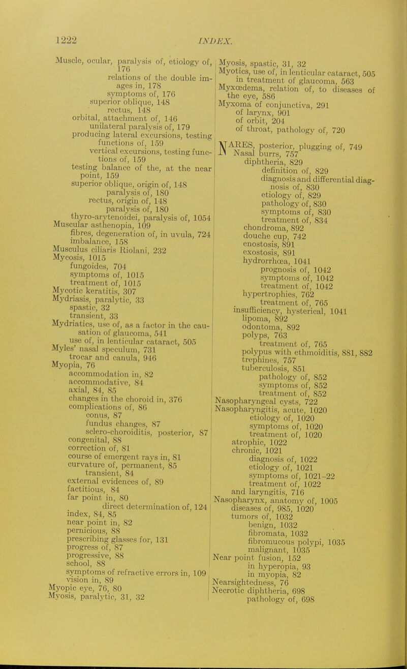 .Muscle, ocular, paralysis of, etiology of, 176 relations of the double im- ages in, 178 symptoms of, 17G superior oblique, 148 rectus, 148 orbital, attachment of, 1 16 unilateral paralysis of, 179 producing lateral excursions, testing functions of, 159 vertical excursions, testing func- tions of, 159 testing balance of the, at the near point, 159 superior oblique, origin of, 148 paralysis of, 180 rectus, origin of, 148 paralysis of, 180 thyro-arytenoidei, paralysis of, 1054 Muscular asthenopia, 109 fibres, degeneration of, in uvula, 724 imbalance, L58 Musculus ciliaris Riolani, 232 Mycosis, 1015 fungoides, 704 symptoms of, 1015 treatment of, 1015 Mycotic keratitis, 307 Mydriasis, paralytic, 33 spastic, 32 transient, 33 Mydriatics, use of, as a factor in the cau- sation of glaucoma, 541 USe of, in lenticular cataract, 505 Myles' nasal speculum, 731 trocar and oanula, 946 Myopia, 76 accommodation in, 82 accommodative, 84 axial, 84, 85 changes in the choroid in, 376 complications of, 86 conns, 87 fundus changes, 87 sclero-choroiditis, posterior, 87 congenital, NX correction of, 81 course of emergent rays in, 81 curvature of, permanent, 85 transient, 81 external evidences of, 89 factitious, 8 I far point in, 80 direct determination of, 124 index, 84, 85 near point in, 82 pernicious, 88 prescribing glasses for, 131 progress of, 87 progressive, 88 school, 88 symptoms of refractive errors in, 109 vision in, 89 Myopic eye, 76, SO Myosis, paralytic, 31, 32 Myosis, spastic, 31, 32 Myotics, use of, in lenticular cataract, 505 m treatment of glaucoma, 563 Myxoedema, relation of, to diseases of the eye, 586 Myxoma of conjunctiva, 291 of larynx, 901 of orbit, 204 of throat, pathology of, 720 NARES, posterior, plugging of, 749 Nasal burrs, 757 diphtheria, 829 definition of, 829 diagnosis and differential diag- nosis of, 830 etiology of, 829 pathology of, 830 symptoms of, 830 treatment of, 834 chondroma, 892 douche cup, 742 enostosis, 891 exostosis, 891 hydrorrhcea, 1041 prognosis of, 1042 symptoms of, 1042 treatment of, 1042 hyperl rophies, 762 treatment of, 765 insufficiency, hysterical, 1041 lipoma, 892 ' odontoma, 892 polyps, 703 treatment of, 765 polypus with ethmoiditis, 881, 882 trephines, 757 tuberculosis, 851 pathology of, 852 symptoms of, 852 treatment of, 852 Nasopharyngeal cysts, 722 : Nasopharyngitis, acute, 1020 etiology of, 1020 symptoms of, 1020 treatment of, 1020 atrophic, 1022 chronic, 1021 diagnosis of, 1022 etiology of, 1021 symptoms of, 1021-22 treatment of, 1022 and laryngitis, 71l> Nasopharynx, anatomy of, 1005 diseases of, 985, 1020 tumors of, 1032 benign, 1032 fibromata, 1032 fibromucous polypi, 1035 malignant, L035 Near point fusion, 152 in hyperopia, 93 in myopia, 82 Nearsightedness, 76 Necrotic diphtheria, 698 pathology of, 698