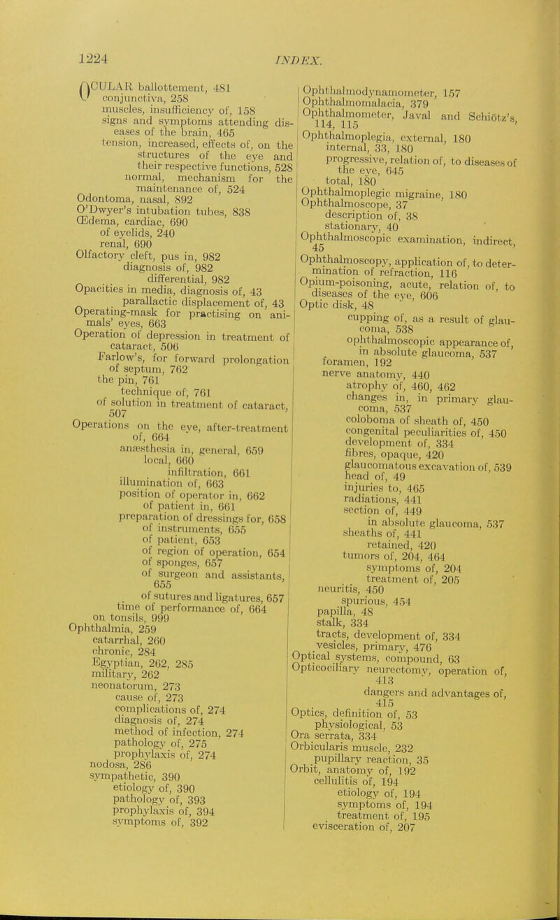 OCTJLAB ballottement, I M conjunct iva, 258 muscles, insufficiency of, 158 signs and symptoms attending dis- eases of the brain, 465 tension, increased, effects of, on the structures of the eye and their respective functions, 528 normal, mechanism for the maintenance of, 524 Odontoma, nasal, 892 O'Dwyer's intubation tubes, 838 (Edema, cardiac, (390 of eyelids, 240 renal, 690 Olfactory cleft, pus in, 982 diagnosis of, 982 _ _ differential, 982 Opacities in media, diagnosis of, 43 parallactic displacement of, 43 Operating-mask for practising on ani- mals' eyes, 663 Operation of depression in treatment of cataract, 506 Farlow's, for forward prolongation of septum, 762 the pin, 761 technique of, 761 of solution in treatment of cataract, 507 Operations on the eye, after-treatment of, 664 antesthesia in, general, 659 local, 660 infiltration, 661 illumination of, 663 position of operator in, 662 of patient, in, 661 preparat ion of dressings for, 658 of instruments, 655 of patient, 653 of region of operation, 654 of sponges, 657 of surgeon and assistants, 655 of sutures and ligatures, 657 time of performance of, 664 on tonsils, 999 Ophthalmia, 259 catarrhal. 260 chronic, 284 Egyptian, 262, 285 military, 262 neonatorum. 273 cause of, 273 complications of, 274 diagnosis of, 274 method of infection, 274 pathology of, 275 prophylaxis of, 274 nodosa, 286 sympathetic, 390 etiology of, 390 pathology of, 393 prophylaxis of, 394 symptoms of, 392 | Ophthalmodynamometer, 157 Ophthalmomalacia, 379 Ophthalmometer, Javal and Schiatz's, Ophthalmoplegia, external, 180 internal, 33, 180 progressive, relation of, to diseases of the eve, 045 total, 180 Ophthalmoplegic migraine, 180 Ophthalmoscope, 37 description of, 38 stationary, 40 Ophthalmoscopic examination, indirect 45 Ophthalmoscopy, application of, to deter- mination of refraction, 116 Opium-poisoning, acute, relation of, to diseases of the eve, 606 Optic disk, 4g cupping of, as a result of glau- coma, 538 ophthalmoscopic appearance of, m absolute glaucoma, 537 foramen, 192 nerve anatomy, 440 atrophy of, 460, 462 changes in, in primary glau- coma, 537 coloboma of sheath of, 450 congenital peculiarities of. 450 development of, 334 fibres, opaque, 420 glaucomatous excavation of, 539 head of, 49 injuries to, 465 radiations. 44 1 section of, 449 in absolute glaucoma, 537 sheaths of, 441 retained, 420 I nmors of, 20 I, -Hi | symptoms of. 204 treatment of, 205 neuritis, 450 spurious, 454 papilla, 48 stalk, 334 tracts, development of, 334 vesicles, primary, 476 Optical systems, compound, 63 Opticociliary neurectomy, operation of, 413  dangers and advantages of, 415 Optics, definition of, 53 physiological, 53 Ora serrata, 334 Orbicularis muscle, 232 pupillary reaction, 35 Orbit, anatomy of, 192 cellulitis of, 194 etiology of, 194 symptoms of, 194 treatment of, 195 evisceration of, 207