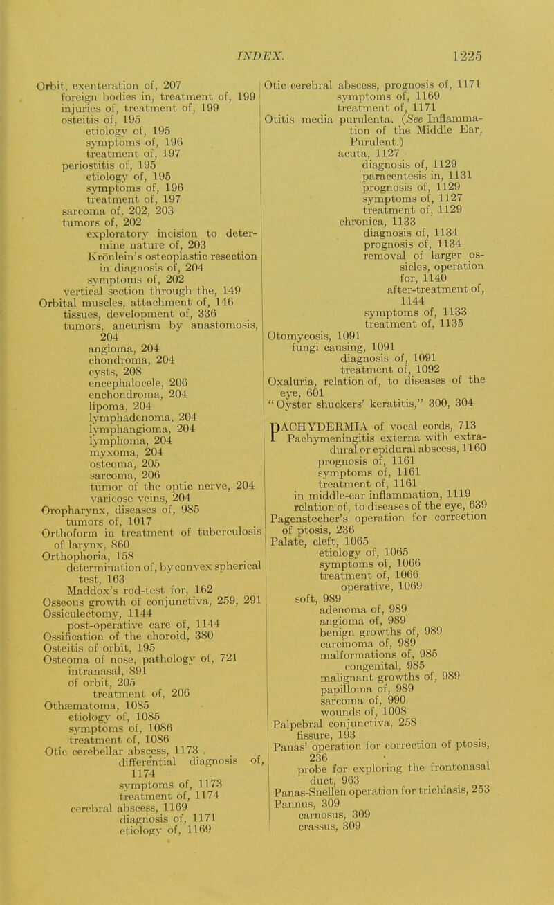 Orbit, exenteration of, 207 foreign bodies in, treatment of, 199 injuries of, treatment of, 199 osteitis of, 195 etiology of, 195 symptoms of, 196 treatment of, 197 periostitis of, 195 etiology of, 195 symptoms of, 196 treatment of, 197 sarcoma of, 202, 203 tumors of, 202 exploratory incision to deter- mine nature of, 203 Kronlein's osteoplastic resection in diagnosis of, 204 symptoms of, 202 vertical section through the, 149 Orbital muscles, attachment of, 146 tissues, development of, 336 tumors, aneurism by anastomosis, 204 angioma, 204 chondroma, 204 cysts, 208 cncephalocele, 206 enchondroma, 204 lipoma, 204 lymphadenoma, 204 lymphangioma, 204 lymphoma, 204 myxoma, 204 osteoma, 205 sarcoma, 206 tumor of the optic nerve, 204 varicose veins, 204 Oropharynx, diseases of, 985 tumors of, 1017 Orthoform in treatment of tuberculosis of larynx, 860 Orthophoria, 158 determination of, by convex spherical test, 163 Maddox's rod-test for, 162 Osseous growth of conjunctiva, 259, 291 Ossiculectomy, 1144 post-operative care of, 1144 Ossification of the choroid, 380 Osteitis of orbit, 195 Osteoma of nose, pathology of, 721 intranasal, 891 of orbit, 205 treatment of, 206 Othematoma, 1085 etiology of, 1085 symptoms of, 1086 treatment of, 1086 Otic cerebellar abscess, 1173 , differential diagnosis of, 1174 symptoms of, 1173 I reatment of, 1174 cerebral abscess, 1169 diagnosis of, 1171 etiology of, 1169 Otic cerebral abscess, prognosis of, 1171 symptoms of, 1169 treatment of, 1171 Otitis media purulenta. (See Inflamma- tion of the Middle Ear, Purulent.) acuta, 1127 diagnosis of, 1129 paracentesis in, 1131 prognosis of, 1129 symptoms of, 1127 treatment of, 1129 chronica, 1133 diagnosis of, 1134 prognosis of, 1134 removal of larger os- sicles, operation for, 1140 after-treatment of, 1144 symptoms of, 1133 treatment of, 1135 Otomycosis, 1091 fungi causing, 1091 diagnosis of, 1091 treatment of, 1092 Oxaluria, relation of, to diseases of the eye, 601 Oyster shuckers' keratitis, 300, 304 PACHYDERMIA of vocal cords, 713 £ Pachymeningitis externa with extra- dural or epidural abscess, 1160 prognosis of, 1161 symptoms of, 1161 treatment of, 1161 in middle-ear inflammation, 1119 relation of, to diseases of the eye, 639 Pagenstecher's operation for correction of ptosis, 236 Palate, cleft, 1065 etiology of, 1065 symptoms of, 1066 treatment of, 1066 operative, 1069 soft, 989 adenoma of, 989 angioma of, 989 benign growths of, 989 carcinoma of, 989 malformations of, 985 congenital, 985 malignant growths of, 989 papilloma of, 989 sarcoma of, 990 wounds of, 1008 Palpebral conjunctiva, 258 fissure, 193 , Panas' operation for correction of ptosis, 236 probe for exploring the frontonasal duct, 963 . . Panas-Snellen operation for trichiasis, 253 Pannus, 309 carnosus, 309 crassus, 309