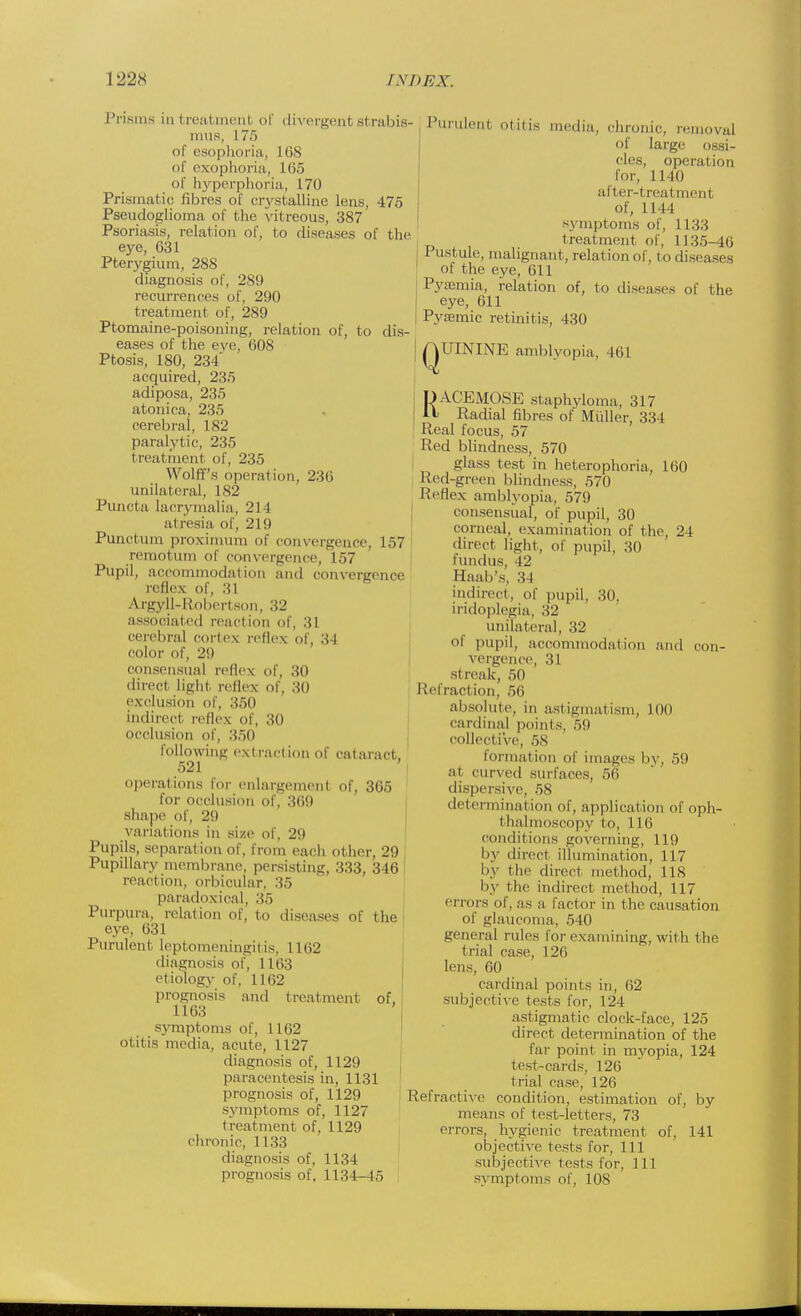 Prisms in i reatment of divergent si rabis- mus, 175 of esophoria, 168 of exophoria, 165 of hyperphoria, 170 Prismatic fibres of crystalline lens, 475 Pseudoglioma of the vit reous, 387 Psoriasis, relation of, to diseases of the eye, 631 Pterygium, 288 diagnosis of, 289 recurrences of, 290 treatment of, 289 Ptomaine-poisoning, relation of, to dis- eases of the eve, 608 Ptosis, 180, 234 acquired, 235 adiposa, 235 atonica, 235 cerebral, 182 paralytic, 235 t real menl of, 235 Wolff's operation, 236 unilateral, 182 Puncta lacrymalia, 21 I at resia of, 219 Punctum proximum of convergence, 157 remotum of convergence, 157 Pupil, accommodation and convergence reflex of, 31 Argyll-Robertson, 32 associated reaction of, 31 cerebral cortex reflex of, 34 color of, 29 consensual reflex of, 30 direct light reflex of, 30 exclusion of, 350 indirect reflex of, 30 occlusion of, 350 following extraction of cataract, 521 operations for enlargement of, 365 for occlusion of, 369 shape of, 29 variations in size of, 29 Pupils, separation of, from each other, 29 Pupillary membrane, persisting, 333, 346 reaction, orbicular, 35 paradoxical, 35 Purpura, relation of, to diseases of the eye, 631 Purulent leptomeningitis, 1162 diagnosis of, 1 163 etiology of, 1162 prognosis and treatment of, 1163 symptoms of, 1 162 otitis media, acute, 1127 diagnosis of, 1129 paracentesis in, 1131 prognosis of, 1129 symptoms of, 1127 t real ment of, 1129 chronic, 1133 diagnosis of, 1134 prognosis of, 1134-45 Purulent otitis media, chronic, removal of large ossi- cles, operation lor, 1140 after-treal menl of, 1144 symptoms of, 1133 treatment of, 1135-46 Pustule, malignant, relation of, to diseases of the eye, 611 Pyaemia, relation of, to diseases of the eye, 611 Pyajmic retinitis, 430 ( |UININE amblyopia, Mil RA.CEMOSE staphyloma, 317 Radial fibres of Muller, 334 Real focus, 57 Red blindness, 570 glass test in heterophoria, 160 Red-green blindness, 570 Reflex amblyopia, 579 consensual, of pupil, 30 corneal, examination of the, 24 direct light, of pupil, 30 lundus, 42 Haab's, 34 indirect, of pupil, 30, iridoplegia, 32 unilateral, 32 of pupil, accommodation and con- vergence, 31 streak, 50 Refraction, 56 absolute, in astigmatism, 100 cardinal points, 59 collective, 58 formation of images by, 59 at curved surfaces, 56 dispersive, 58 determination of, application of oph- thalmoscopy to, I I li conditions governing, 119 by direct illumination, 117 by the direct method, US by the indirect method, 117 errors of, .as a factor in the causation of glaucoma, 5 1(1 general rules for examining, with the trial case, 126 lens, 60 cardinal points in, 62 subjective tests for, 124 astigmatic clock-face, 125 direct determination of the far point in myopia, 124 test-cards, 126 trial case, 126 Refractive condition, estimation of, by means of test-letters, 73 errors, hygienic treatment of, 141 objective tests for, 111 subjective tests for, 111 symptoms of, 108