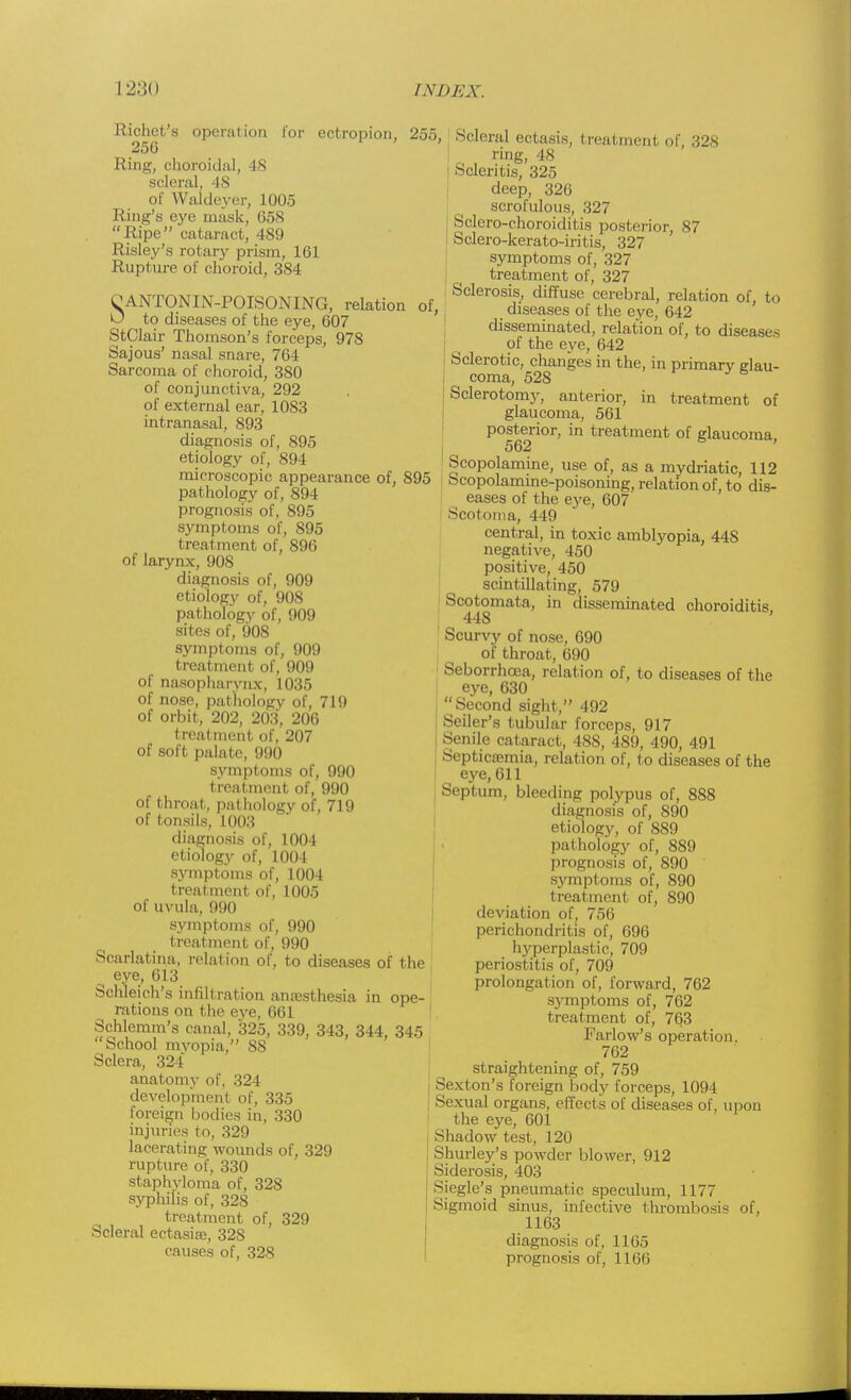 Richet's operation l'or ectropion, 255, 256 ' Ring, choroidal, 48 scleral, 4S of Waldeyer, 1005 Ring's eye mask, 658 Ripe cataract, 489 Risley's rotary prism, 161 Rupture of choroid, 384 OANTONIN-POISONING, relation of, O to diseases of the eye, 607 StClair Thomson's forceps, 978 Sajous' nasal snare, 764 Sarcoma of choroid, 380 of conjunctiva, 292 of external ear, 1083 intranasal, 893 diagnosis of, 895 etiology of, 894 microscopic appearance of, 895 pathology of, 894 prognosis of, 895 symptoms of, 895 treatment of, 896 of larynx, 908 diagnosis of, 909 etiology of, 908 pathology of, 909 sites of, 908 symptoms of, 909 treatment of, 909 of nasopharynx, 1035 of nose, pathology of, 719 of orbit, 202, 203, 206 treatment of, 207 of soft palate, 990 symptoms of, 990 treatment of, 990 of throat, pathology of, 719 of tonsils, 1003 diagnosis of, 1004 etiology of, 1004 symptoms of, 1004 treatment of, 1005 of uvula, 990 symptoms of, 990 treatment of, 990 Scarlatina, relation of, to diseases of the eye, 613 Schleich's infiltration anaesthesia in ope- rations on the eve, 661 Schlemm's canal, 325, 339, 343, 344, 345 School myopia, 88 Sclera, 324' anatomy of, 324 development of, 335 foreign bodies in, 330 injuries to, 329 lacerating wounds of, 329 rupture of, 330 staphyloma of, 328 syphilis of, 328 treatment of, 329 Scleral ectasise, 32S causes of, 328 Scleral ectasis, treatment of, 328 ring, 48 Scleritis, 325 deep, 326 scrofulous, 327 Sclero-choroiditis posterior, 87 Sclero-kerato-iritis, 327 symptoms of, 327 treatment of, 327 Sclerosis, diffuse cerebral, relation of, to diseases of the eye, 642 disseminated, relation of, to diseases of the eye, 642 Sclerotic, changes in the, in primary glau- coma, 528 Sclerotomy, anterior, in treatment of glaucoma, 561 posterior, in treatment of glaucoma 562 Scopolamine, use of, as a mydriatic, 112 Scopolamine-poisoning, relation of, to dis- eases of the e3'e, 607 Scotoma, 449 central, in toxic amblyopia, 448 negative, 450 positive, 450 scintillating, 579 Scotomata, in disseminated choroiditis, Scurvy of nose, 690 of throat, 690 Seborrhcea, relation of, to diseases of the eye, 630 Second sight, 492 Seiler's tubular forceps, 917 Senile cataract, 488, 489, 490, 491 Septicaemia, relation of, to diseases of the eye, 611 Septum, bleeding polypus of, 888 diagnosis of, 890 etiology, of 889 pathology of, 889 prognosis of, 890 symptoms of, 890 treatment of, 890 deviation of, 756 perichondritis of, 696 hyperplastic, 709 periostitis of, 709 prolongation of, forward, 762 S3'mptoms of, 762 treatment of, 763 Farlow's operation. 762 straightening of, 759 Sexton's foreign body forceps, 1094 Sexual organs, effects of diseases of, upon the eye, 601 Shadow test, 120 Shurley's powder blower, 912 Siderosis, 403 Siegle's pneumatic speculum, 1177 Sigmoid sinus, infective thrombosis of, 1163 diagnosis of, 1165 prognosis of, 1166