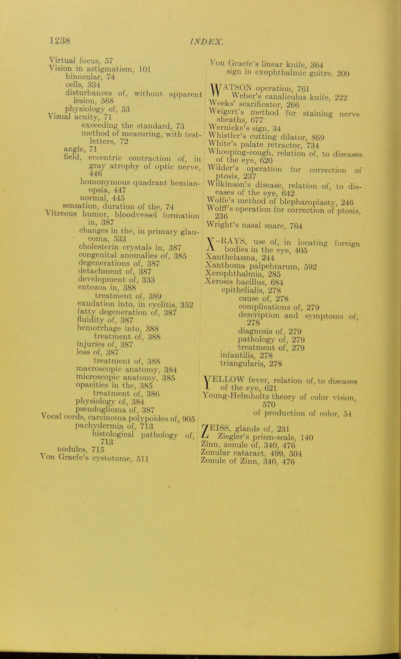 Virtual focus. 57 Vision in astigmatism, 101 binocular, 74 cells, 334 disturbances of, without apparent lesion, 568 physiology of, 53 Visual acuity, 71 exceeding the standard, 73 method of measuring, with test- letters, 72 angle, 71 field, eccentric contraction of, in gray atrophy of optic nerve, 446 homonymous quadrant hemian- opsia, 447 normal, 445 sensation, duration of the, 74 Vitreous humor, bloodvessel formation in, 387 changes in the, in primary glau- coma, 533 cholesterin crystals in, 387 congenital anomalies of, 385 degenerations of, 387 detachment of, 387 development of, 333 entozoa in, 388 treatment of, 389 exudation into, in cyditis, 352 fatty degeneration of, 387 fluidity of, 387 hemorrhage into. 388 treatment of, 3XX injuries of, 387 loss of, 387 i reatmenl of, 388 macroscopic anatomy, 384 microscopic anatomy, 3S5 opacities in the, 385 treatment of, 386 physiology of, 384 pseudoghoma of, :is7 Vocal cords, carcinoma polypoides of, 005 pachydermia of, 713 histological pathologj of, 713 nodules, 715 Von Graefe's evstotome, 511 Von Graefe's linear knife, 364 sign in exophthalmic goitre, 20!) WATSON operation, 761 T» Weber's canaliculus knife, 222 Weeks' scarificator, 266 Weigert's method for staining nerve sheaths, 677 Wernicke's sign, 34 Whistler's cutting dilator, 869 White's palate retractor, 734 Whooping-cough, relation of, to disea-e- of the eye, 620 Wilder's operation for correction of ptosis, 237 Wilkinson's disease, relation of, to dis- eases of the eye, 642 Wolfe's method of blepharoplasty, 246 Wolff's operation for correction of ptosis 236 W right's nasal snare, 764 \-RAYS, use of, in locating foreign bodies in the eye, 405 Xanthelasma, 244 Xanthoma palpebrarum, 592 Xerophthalmia, 285 Xerosis bacillus, 684 epithelialis, 278 cause of, 278 eomplieat ions of, 279 description an.I symptoms of, 278 diagnosis of, 279 pathology of, 279 t reatment of, 279 infantilis, 278 triangularis, 278 VELLOW fever, relation of, to diseases 1 of the eye, 621 Young-Helmholtz theory of color vision 570 of product ion of color, 5 I 7EISS, glands of, 231 /J Ziegler's prism-scale, 140 Zinn, zonule of, 340, 476 Zonular cataract, 499, 504 Zonule of Zinn, 340, 476