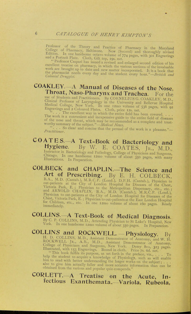 lWc,sor of the Theory and Practice of Pharmacy in the Maryland College of I harmacy, Baltimore. New (Second) and thoroughly revised If: ^J^^z^r^ ^wkh Pv^Iirr? 1SS°fC!1Span,haS isSUeda rcvise<^ aa* enlarged second edition of his excellent Realise on pharmacy, in which the various sections of the invaluable work are brought up to date and new matter incorporated. It is a book that the pharmacist needs every day and the student every hom.-Britisfi and Colonial Druggist. COAKLEY.— A Manual of Diseases of the Nose Throat, Naso-Pharynx and Trachea. For the use of Students and Practitioners. By CORNELIUS G. COAKLEY M U Medirn fSw* v ^'P^F in the Unh'ersity Bellevue Hospital Medical College, New \ork. In one i2mo volume of 536 pages, with 92 Engravings and 2 Coloured Plates. Cloth, price 12s. net. . . . The excellent way in which the entire field has been covered l he work is a convenient and inexpensive guide to the entire field of diseases 01 the nose and throat, which may be recommended as a complete and trust- wort hy summary of the subject. —Medical News. Prac(itio ',,e^° ^ Concise that the Perusal of llle work is a pleasure.— COATES. —A Text=Book of Bacteriology and Hygiene. By W. E. COATES, Jr., M.D Instructor in Bacteriology and Pathology, College of Physicians and Surgeons, illusions falSSSS. I2m° VOlUme °f a'J0Ut 3S° Pag6S' man>' COLBECK and CHAPLIN.—The Science and Art of Prescribing. By E. H. COLBECK, KA., M.D. (Cantab. ),M.R.C. P. (Lond.), D.P.H. (Cantab.), Physician to out-patients at the City of London Hospital for Diseases of the Chest, ?°*Dx?m U -: l>h>'sician to Metropolitan Dispensary, etc., etc.; and ARNOLD CHAPLIN, B.A., M.D. (Cantab.), M.R.C.P. (Lond.) I hysician to out-patients at the City of London Hospital for Diseases of the Chest \ ictona 1 ark, E. ; Physician to out-patients at the East London Hospital lor Children, etc., etc. In one l2mo volume of about 160 pages. Ready immediately. 1 fa J COLLINS —A Text-Book of Medical Diagnosis. By C. P. COLLINS, M.D., Attending Physician to St Luke's Hospital, New vork. in one handsome i2mo volume of about 350 pages. In Preparation. COLLINS and ROCKWELL.— Physiology. By 5nra£2rCfJTra! M;^' Afistant demonstrator of Anatomy, and W. H. ROCKWELL Jr., A.B , M.D., Assistant Demonstrator of Anatomy, College of 1 hystcians and Surgeons, New York. Demy 8vo, 323 pages Illustrated, with 153 Engravings, Bound in cloth. Price 7s. 6d! net This book fulfils its purpose, as set forth in the preface, viz To help the student to acquire a knowledge of Physiology, such as will enable him to lead with better understanding the larger works on the subject • also to give him actually fuller and more accurate information than can be obtained from the various and popular quiz-compends. CORLETT.— A Treatise on the Acute, In= fectious Exanthemata.—Variola, Rubeola,