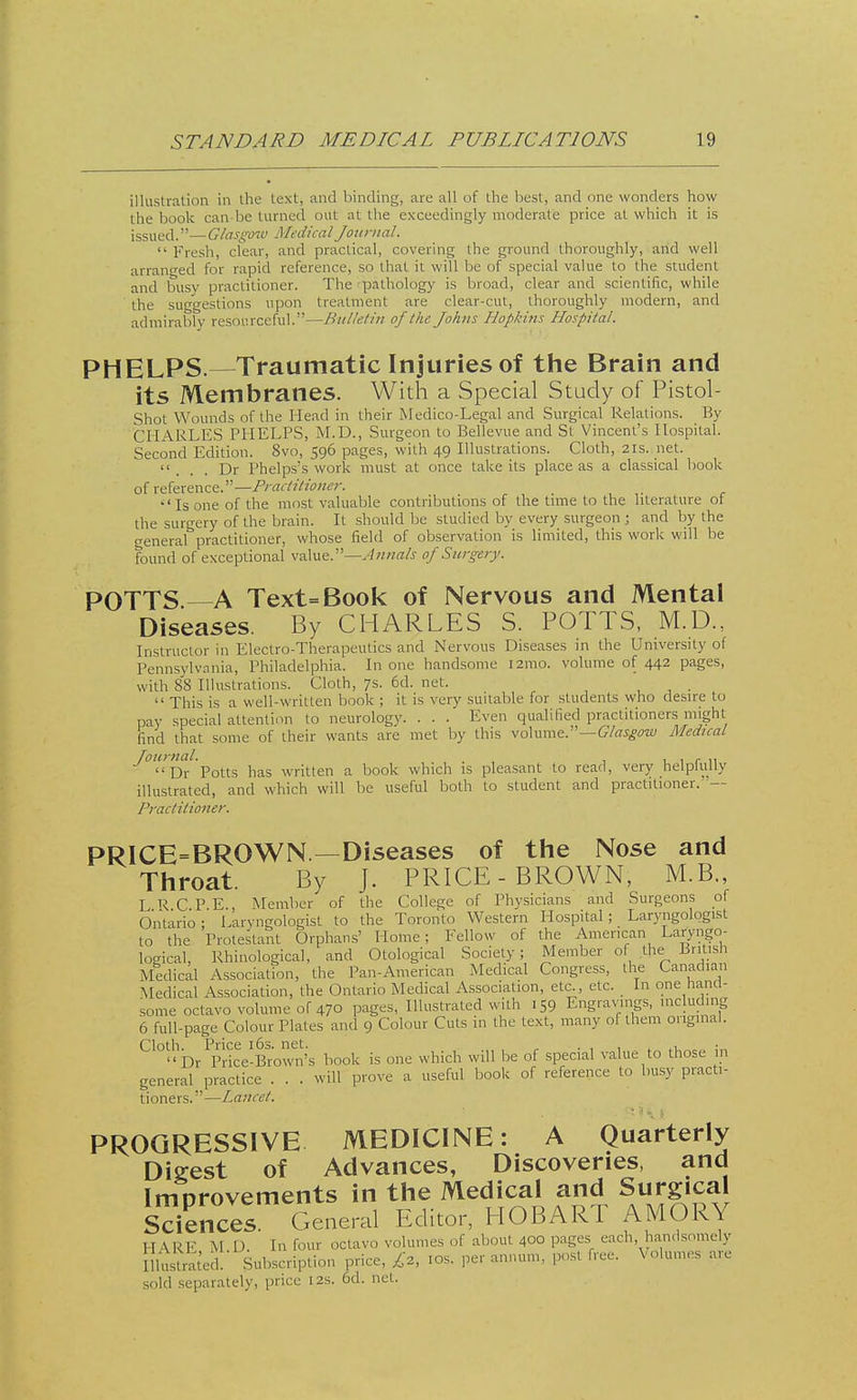 illustration in the text, and binding, are all of the best, and one wonders how the book can be turned out at the exceedingly moderate price at which it is issued.—Glasgow Medical Journal.  Fresh, clear, and practical, covering the ground thoroughly, and well arranged for rapid reference, so that it will he of special value to the student and busy practitioner. The -pathology is broad, clear and scientific, while the suggestions upon treatment are clear-cut, thoroughly modern, and admirably resourceful.—Bulletin of the Johns Hopkins Hospital. PHELPS.—Traumatic Injuries of the Brain and its Membranes. With a Special Study of Pistol- shot Wounds of the Head in their Medico-Legal and Surgical Relations. By CHARLES PHELPS, M.D., Surgeon to Bellevue and St Vincent's Hospital. Second Edition. Svo, 596 pages, with 49 Illustrations. Cloth, 21s. net.  . . . Dr Phelps's work must at once take its place as a classical book of reference.—Practitioner. •'Is one of the most valuable contributions of the time to the literature of the surgery of the brain. It should be studied by every surgeon ; and by the general practitioner, whose field of observation is limited, this work will be found of exceptional value.—Annals of Surgery. POTTS.—A Text=Book of Nervous and Mental Diseases. By CHARLES S. POTTS, M.D., Instructor in Electro-Therapeutics and Nervous Diseases in the University of Pennsylvania, Philadelphia. In one handsome 121110. volume of 442 pages, with 88 Illustrations. Cloth, 7s. 6d. net.  This is a well-written book ; it is very suitable for students who desire to pay special attention to neurology. . . . Even qualified practitioners might find that some of their wants are met by this volume.—Glasgow Medical Journal. , . , r ,, Dr Potts has written a book which is pleasant to read, very helpfully illustrated, and which will be useful both to student and practitioner. — Practitioner. PRICE=BROWN — Diseases of the Nose and Throat. By J. PRICE-BROWN, M.B., LRCPE., Member of the College of Physicians and Surgeons of Ontario; Laryngologist to the Toronto Western Hospital; Laryngologist to the Protestant Orphans' Home; Fellow of the American Laryngo- logical, Rhinological, and Otological Society ; Member of the British Medical Association, the Pan-American Medical Congress, the Canadian Medical Association, the Ontario Medical Association, etc., etc. In one hand- some octavo volume of 470 pages, Illustrated with 159 Engravings, including 6 full-page Colour Plates and 9 Colour Cuts in the text, many of them original. C10uD/pHce-Brown''s book is one which will be of special value to those in general practice . . . will prove a useful book of reference to busy practi- tioners.—Lance/. PROGRESSIVE MEDICINE: A Quarterly Digest of Advances, Discoveries, and Imorovements in the Medical and Surgical Sdences General Editor, HOBART AMORY sold separately, price 12s. 6d. net.