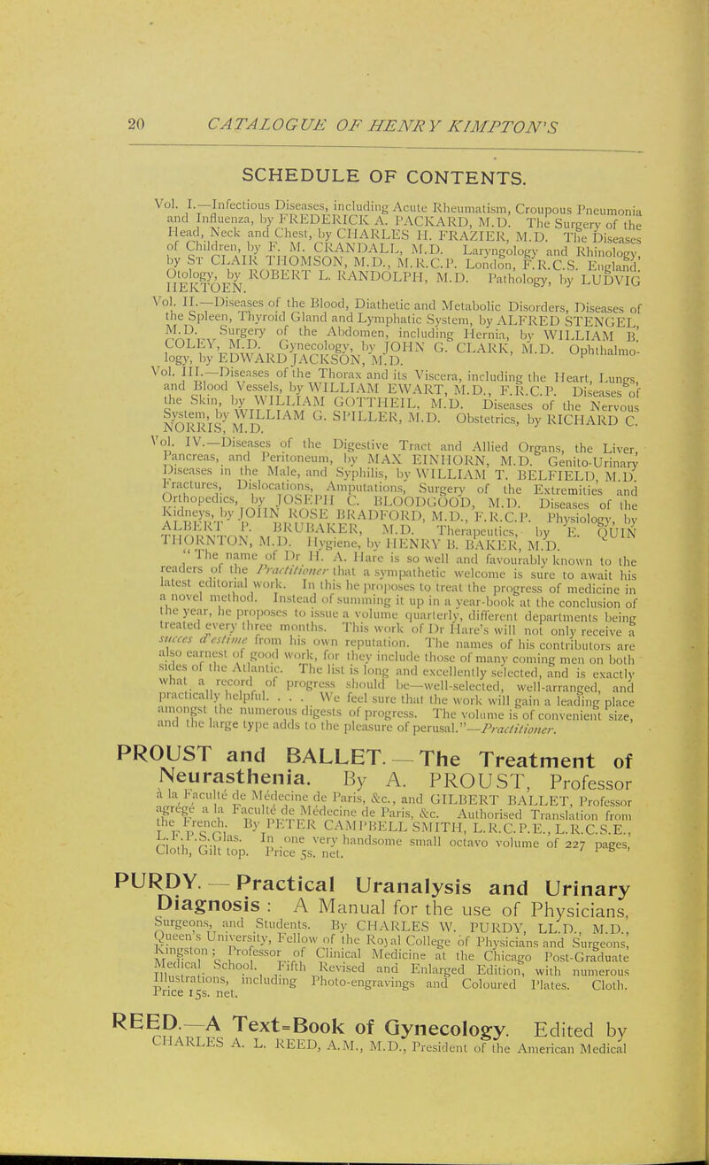 SCHEDULE OF CONTENTS. VoL /• —Infectious Diseases, including Acute Rheumatism, Croupous Pneumonia and Influenza, by FREDERICK A. PACKARD, M.D. The Surgery of the Head, Neck and Chest, by CHARLES H. FRAZIER, M.D. The Diseases of Children, by F. M. ('RANDALL, M.D. Laryngology and Rhinoloev by St CLAIR THOMSON, M.D., M.R.C.P. London, RK.C.S. 3' \n !W,\X ^0BERT L- RANDOLPH, M.D. Pathology, by LUDVIG Vol. IL—Diseases of the Blood, Diathetic and Metabolic Disorders, Diseases of the Spleen, rhyroid Gland and Lymphatic System, by ALFRED STENGE] ^AT^r*!^7 f the Abdomen. including Hernia, bv WILLIAM B COLIA M Dgynecology by JOHN G. CLARK, M.D. Ophthalmo- logy, by EDWARD |A( KSON, M.D. V°1- FITI?is^ases, of,lhe Thorax and its Viscera, including the Heart, Lungs and Blood Vesse s by WILLIAM EWART, M.D., F.R.C.P. Diseases of the Skm by WILLIAM GOTTHEIL, M.D. Diseases of the Nervous NORRISyMD' °- SPILLER' M-D- Obstetrics, by RICHARD C. Vol. IV.—Diseases of the Digestive Tract and Allied Organs, the Liver Pancreas, and Peritoneum, by MAX EINIIORN, M.D. GenitoUrinary Diseases in the Male, and Syphilis, by WILLIAM T. BELFIELD M D fractures. Dislocations, Amputations, Surgery of the Extremities and Orthopedics, by JOSEPH C. BLOODGOOD, M.D. Diseases of the Kidneys, by JOHN ROSE BRADFORD, M.D., F.R.C.P. Physiology by ALBERT I'. BKL' BARER, M.D. Therapeutics bv F OUlN THORNTON, M.D. Hygiene, bv HENRY B. BAKER, M.D. Q The name of Dr 11. A. Hare is so well and favourably known to the readers of the Practitioner that a sympathetic welcome is sure to await his latest editorial work. In this he proposes to treat the progress of medicine in a novel method. Instead of summing it up in a year-book at the conclusion of the year, he proposes to issue a volume quarterly, different departments being treated every three months. This work of Dr Hare's will not only receive a smces (Test,me from his own reputation. The names of his contributors are also earnest of good work, for they include those of many coming men on both sides of the Atlantic. The list is long and excellently selected, and is exactly wha a record of progress should be-well-selected, well-arranged, and practically helpful. . . . We feel sure that the work will gain a leading place amongst the numerous digests of progress. The volume is of convenient size, and the large type adds to the pleasure of perusal.—Practitioner. PROUST and BALLET. — The Treatment of Neurasthenia. By A. PROUST, Professor a la haculte de Medecine de Paris, &c, and GILBERT BALLET, Professor agrege a la Faculte de Medecine de Paris, &c. Authorised Translation from theL,French By PETER CAMPBELL SMITH, L.R.C.P.E., L.R.C.S.E., ni ,i -°ne vefyhandsome small octavo volume of 227 pages, Cloth, Gilt top. Price 5s. net. 1 6 PURDY. Practical Uranalysis and Urinary Diagnosis : A Manual for the use of Physicians, Surgeons and Students. By CHARLES W. PURDY, LL.D., M.D., Queen s University, Fellow of the Royal College of Physicians and Surgeons, Kingston ; rofessor ol Clinical Medicine at the Chicago Post-Graduate Medea School fifth Revised and Enlarged Edition, with numerous Illustrations, including Photo-engravings and Coloured Plates. Cloth. Rnce 15s. net. REED.—A CHARLES ^ Text=Book of Gynecology. Edited by iS A. L. REED, A.M., M.D., President of the American Medical