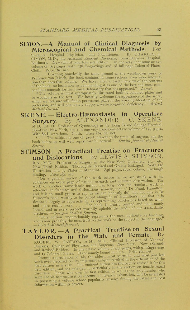 SIMON.—A Manual of Clinical Diagnosis by Microscopical and Chemical Methods. For Students, Hospital Physicians, and Practitioners. By CHARLES E. SIMON, M.D., late Assistant Resident Physician, Johns Hopkins Hospital, Baltimore. New (Third) and Revised Edition. In one very handsome octavo volume of 563 pages, with 138 Engravings and 18 fall-page Coloured Plates. Cloth. Price 18s. net. ... Covering practically the same ground as the well-known work of Professor von Jaksch, the book contains in some sections even more informa- tion than does that volume. We have, after a careful review of the contents of the book, no hesitation in commending it as one of the best and most com- pendious manuals for the clinical laboratory that has appeared.—Lancet.  The volume is most appropriately illustrated both by coloured plates and by woodcuts in the text. We heartily welcome the appearance of the work, which we feel sure will find a permanent place in the working literature of the profession, and will adequately supply a well-recognised deficiency.—British Medical Journal. SKENE. — Electro Haemostasis in Operative Surgery. By ALEXANDER J. C. SKENE, M.D., LL.D., Professor of Gynecology in the Long Island College Hospital, Brooklyn, New York, etc. ; in one very handsome octavo volume of 173 pages, With 80 Illustrations, Cloth. Price 10s. 6d. net. . . .The subject is one of great interest to the practical surgeon, and the book before us will well repay careful perusal.—Dublin Journal of Medical Science. STIMSON.—A Practical Treatise on Fractures and Dislocations. By LEWIS A. STIMSON, B A., M.D., Professor of Surgery in the New York University, etc., etc New (Third) Edition. Thoroughly Revised and Greatly Enlarged. With 336 Illustrations and 32 Plates in Monotint. 846 pages, royal octavo, Roxburgh binding. Price 25s. net. . , ' On a general survey of the work before us we are struck _ with the evidences on every page of patient research and accurate observation. 1 he work of another transatlantic author has long been the standard work ot reference on fractures and dislocations, namely, that of Dr Frank Hamilton, and it is no small praise to say (as we can honestly do) that not only is JJr Stimson's book worthy to be placed alongside of Plamilton s but that it is destined largely to supersede it, as representing conclusions based on wider and more recent work. ... The book is clearly printed and handsomely bound, and in every respect worthily upholds the credit of our transatlantic brethren.—Glasgow Medical Journal. ■ ;, This edition unquestionably represents the most authoritative teaching, and is now probably the most trustworthy work on the subject in the language. —British Medical Journal. TAYLOR —A Practical Treatise on Sexual Disorders in the Male and Female By nnBFRT W TAYLOR AM., M.D., Clinical Professor of Venerea KerCoTleg^P^cians and Surgeons, . New York.. New (Second) andRaised Edfiion. In one octavo volume of 433 pages, with 91 Engravings and 13 Coloured Plates. Handsomely bound in cloth 1 rice 6s^ 1 et . Prompt appreciation of this, the ablest, most scientific and most practical jess «L,«tsi'tfas ? SES«re8»5 disorders. 1 nose wno own memo- , v , .■ -n 1 interested were unable to procure it on account of its early exhau t>on w, 1 be m c.esled in possessing a volume whose popularity ensures finding the latest and best information within its covers.