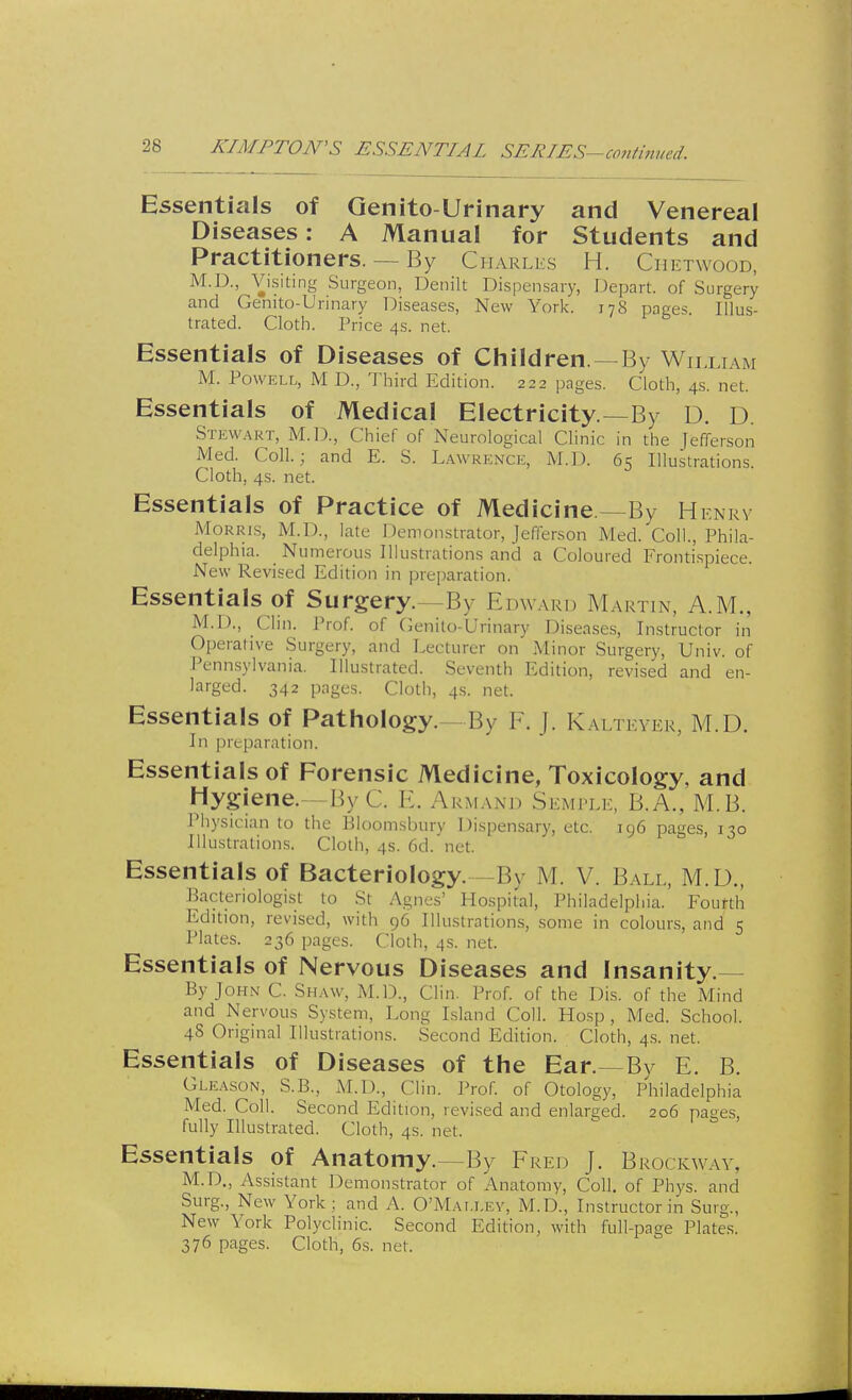 A'IMPTON'S ESSENTIAL SERIES-contimtcd. Essentials of Genito Urinary and Venereal Diseases: A Manual for Students and Practitioners. — By Charles H. Ch ETWOOD, M.D., Visiting Surgeon, Denilt Dispensary, Depart, of Surgery and Genito-Urinary Diseases, New York. 178 pages. Illus- trated. Cloth. Price 4s. net. Essentials of Diseases of Children —By William M. Powell, M D., Third Edition. 222 pages. Cloth, 4s. net. Essentials of Medical Electricity—By D. D Stewart, M.D., Chief of Neurological Clinic in the Jefferson Med. Coll.; and E. S. Lawrence, M.D. 65 Illustrations. Cloth, 4s. net. Essentials of Practice of Medicine —By Henry Morris, M.D., late Demonstrator, Jefferson Med. Coll., Phila- delphia. Numerous Illustrations and a Coloured Frontispiece. New Revised Edition in preparation. Essentials of Surgery. By Edward Martin, A.M., M.D., Clin. Prof, of Genito-Urinary Diseases, Instructor in Operative Surgery, and Lecturer on Minor Surgery, Univ. of Pennsylvania. Illustrated. Seventh Edition, revised and en- larged. 342 pages. Cloth, 4s. net. Essentials of Pathology.--By F. j. Kalteyer, M.D. In pre paration. Essentials of Forensic Medicine, Toxicology, and Hygiene.- ByC E. Armand Semple, B.A., M.B. Physician to the Bloomsbury Dispensary, etc. 196 pages, 130 Illustrations. Cloth, 4s. 6d. net. Essentials of Bacteriology. -By M. V. Ball, M.D., Bacteriologist to St Agnes' Hospital, Philadelphia. Fourth Edition, revised, with 96 Illustrations, some in colours, and 5 Plates. 236 pages. Cloth, 4s. net. Essentials of Nervous Diseases and Insanity.— By John C. Shaw, M.D., Clin. Prof, of the Dis. of the Mind and Nervous System, Long Island Coll. Hosp , Med. School. 4S Original Illustrations. Second Edition. Cloth, 4s. net. Essentials of Diseases of the Ear. By E. B. Gleason, S.B., M.D., Clin. Prof, of Otology, Philadelphia Med. Coll. Second Edition, revised and enlarged. 206 pages, fully Illustrated. Cloth, 4s. net. Essentials of Anatomy.—By Fred J. Bi IOCKWAY, M.D., Assistant Demonstrator of Anatomy, Coll. of Phys. and Surg., New York ; and A. O'Matxey, M.D., Instructor in Surg., New York Polyclinic. Second Edition, with full-page Plates. 376 pages. Cloth, 6s. not.