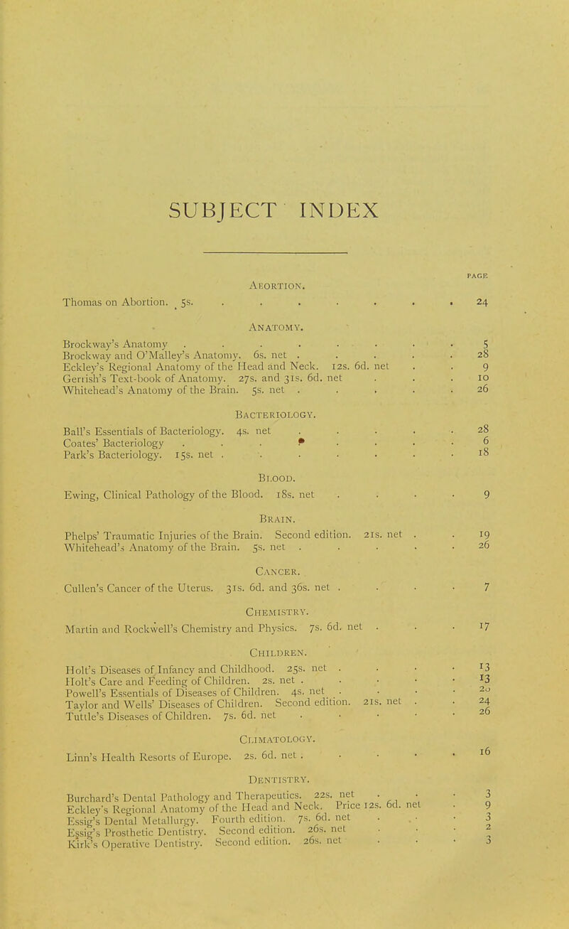 SUBJECT INDEX Abortion. Thomas on Abortion. 5s. 24 12s. 6d. net net Anatomy. Brockway's Anatomy .... Brockway and O'Malley's Anatomy. 6s. net . Eckley's Regional Anatomy of the Mead and Neck. Genish's Text-book of Anatomy. 27s. and 31s. 6d. Whitehead's Anatomy of the Brain. 5s. net . Bacteriology. Ball's Essentials of Bacteriology. 4s. net .... Coates' Bacteriology P Park's Bacteriology. 15s. net . Bi.ood. Ewingj Clinical Pathology of the Blood. iSs. net Brain. Phelps'Traumatic Injuries of the Brain. Second edition. 21s. net . Whitehead's Anatomy of the Brain. 5s. net .... Cancer. Cullen's Cancer of the Uterus. 31s.6d.and36s.net . Chemistry. Martin and Rockwell's Chemistry and Physics. 7s. 6d. net . Children. Holt's Diseases of Infancy and Childhood. 25s.net . Holt's Care and Feeding of Children. 2S. net . Powell's Essentials of Diseases of Children. 4s. net . Taylor and Wells' Diseases of Children. Second edition. 21s. net Tutile's Diseases of Children. 7s.6d.net 5 28 9 10 26 28 6 18 19 26 17 13 13 2o 24 26 Climatology. Linn's Health Resorts of Europe. 2s.6d.net. Dentistry. Burchard's Dental Pathology and Therapeutics. 22s. net . . Eckley's Regional Anatomy of the Mead and Neck Price 12s. 6d. net Essig's Dental Metallurgy. Fourth edition. 7s- 6d- nct Essig's Prosthetic Dentistry. Second edition. 26s. net Kirk's Operative Dentistry. Second edition. 26s.net 16 3 9 3 2 3