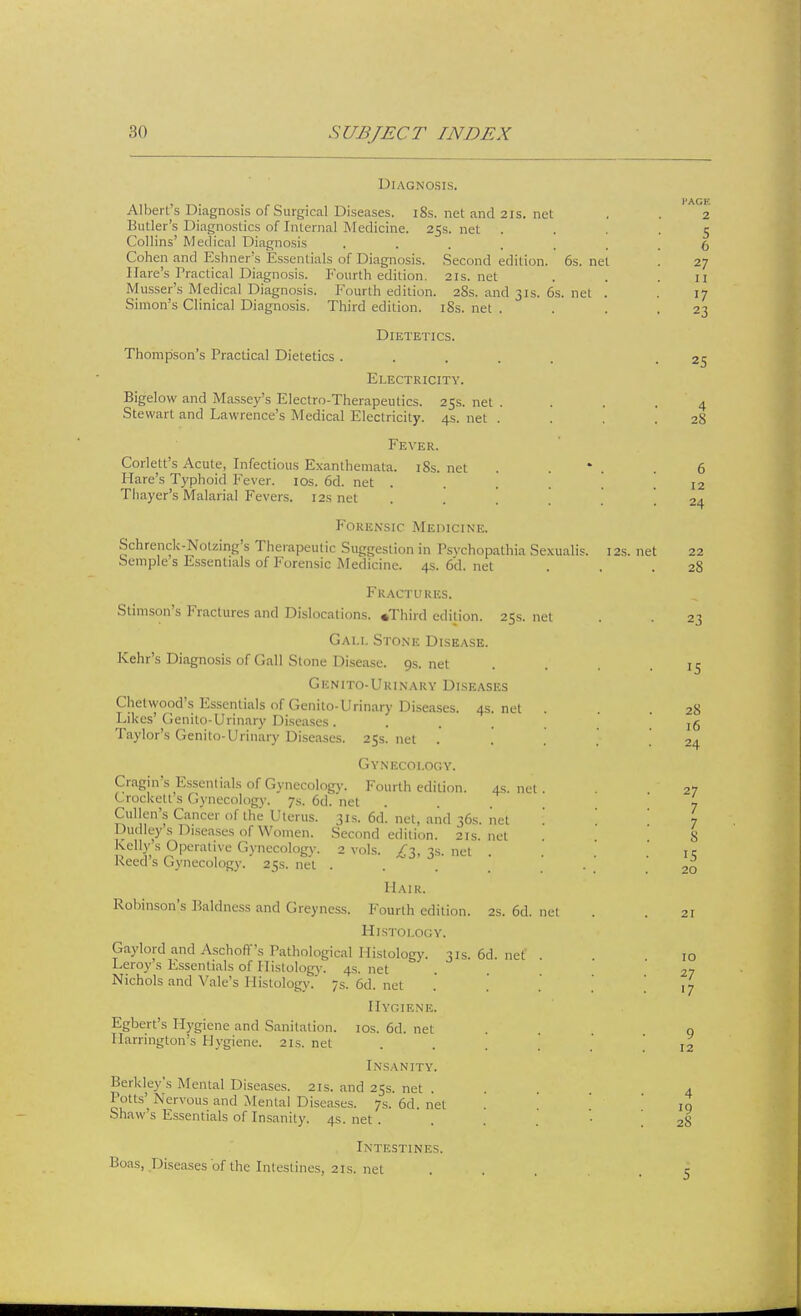 Diagnosis. Albert's Diagnosis of Surgical Diseases. 18s. net and 21s. net Butler's Diagnostics of Internal Medicine. 25s. net Collins' Medical Diagnosis ...... Cohen and Eshner's Essentials of Diagnosis. Second edition. 6s. net 1 (arc's 1'radical Diagnosis. Fourth edition. 21s.net Musser's Medical Diagnosis. Fourth edition. 28s. and 31s. 6s. net . Simon's Clinical Diagnosis. Third edition. iSs. net . Thompson's Practical Dietetics Dietetics. Electricity. Bigelow and Massey's Electro-Therapeutics. 25s. net . Stewart and Lawrence's Medical Electricity. 4s. net . Fever. Corlett's Acute, Infectious Exanthemata. 18s. net Mare's Typhoid Fever. 10s. 6d. net . Thayer's Malarial Fevers. 12s net Forensic Medicine. Schrcnck-Nolzing's Therapeutic Suggestion in Psvchopathia Sexualis. Semple's Essentials of Forensic Medicine. 4s.6d.net Fractures. Stimson's Fractures and Dislocations. .Third edition. 25s. net Gali. Stone Disease. Kehr's Diagnosis of Gall Stone Disease. 9s. net Genito-Urinary Diseases Chetwood's Essentials of Genito-Urinary Diseases. 4s. net . Likes'Genito-Urinary Diseases. Taylor's Genito-Urinary Diseases. 25s.net . Gynecology. Cragin's Essentials of Gynecology. Fourth edition. 4s. net Crockett s Gynecology. 7s.6d.net Cullen's Cancer of the Uterus. 31s. 6d'. net, and 36s. net Dudley s Diseases of Women. Second edition. 21s.net Kelly s Operative Gynecology. 2 vols. £1, 3s. net . Reed's Gynecology. 25s. net . Hair. Robinson's Baldness and Greyness. Fourth edition. 2s. 6d. net Histology. Gaylord and Aschoffs radiological Histology. 31s. 6d. net . Lerojrs Essentials of Histology. 4s.net Nichols and Vale's Histology. 7s. 6d. net Hygiene. Egbert's Hygiene and Sanitation. 10s. 6d. net Harrington's Hygiene. 21s.net Insanity. Berkley's Mental Diseases. 21s. and 25s. net . Potts'^ Nervous and Mental Diseases. 7s. 6d. net '. Shaw's Essentials of Insanity. 4s. net . Intestines. Boas, Diseases of the Intestines, 21s. net 12s. net I'ACF. 2 5 6 27 11 17 23 25 4 28 6 12 24 22 28 23 2S 16 24 27 7 7 8 15 20 21 10 27 17 9 12 4 28