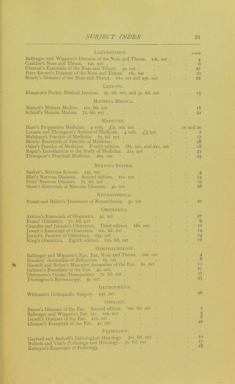 Laryngology. Ballenger and Wippern's Diseases of the Nose and Throat, ios. net Coakley's Nose and Throat. 12s. net .... Gleason's Essentials of the Nose and Throat. 4s. net . Price-Brown's Diseases of the Nose and Throat. 16s. net Shurly's Diseases of the Nose and Throat. 21s. net and 25s. net Lexicon. Kimpton's Pocket Medical Lexicon. 2s. 6d. net, and 3s. 6d. net Maisch's Materia Medica. SchleiFs Materia Medica. Materia Medica. ios. 6d. net 7s. 6d. net . Medicine. 4 vols, £2, ios. net Hare's Progressive Medicine, Loomis and Thompson's System of Medicine Malsbary's Practice of Medicine. 7s. 6d. net Morris' Essentials of Practice of Medicine. Osier's Practice of Medicine. Fourth edition. Roger's Introduction to the Study of Medicine. Thompson's Practical Medicine. 21s. net 4 vols. j£5 net 18s. net, and 21s. 21s. net net Nervous System. Barker's Nervous System. Hirt's Nervous Diseases. Potts' Nervous Diseases. 25s. net Second edition. 7s. 6d. net 21s. net Shaw's Essentials of Nervous Diseases. 4s. net Neurasthenia. Proust and Ballet's Treatment of Neurasthenia. 5s. net Obstetrics. 4s. net Ashton's Essentials of Obstetrics Evans' Obstetrics. 7s. 6d. net Grandin and Jarman's Obstetrics. Third edition. iSs Jewett's Essentials of Obstetrics. 10s. 6d. net . Jewelt's Practice of Obstetrics. 25s. net King's Obstetrics. Eighth edition. 12s. 6d. net Ophthalmology. Ballenger and Wippern's Eye, Ear, Nose and Throat. Donders' Anomalies of Refraction. 6s. net Hansell and Reber's Muscular Anomalies of the Eye. lackson's Essentials of the Eye. 4s.net. Ohlemann's Ocular Therapeutics. 7s. 6d. net . Thorington's Retinoscopy. 5s. net Orthop/edics. Whitman's Orthopsedic Surgery. 25s. net Otology. Bacon's Diseases of the Ear. Second edition Ballenger and Wippern's Ear, etc. 10s. Dench's Diseases of the Ear. 21s. net . Gleason's Essentials of the Ear. 4s. net net. ios. net 6s. net ios. 6d. net net Pathology. Gaylord and Aschoffs Pathological Histology. 31s. 6d. net Nichols and Vale's Pathology and Histology. 7s. 6d. net Kalteyer's Essentials of Pathology, 4 6 27 19 22 15 16 22 19 and 20 2 17 28 18 21 24 4 13 19 28 20 27 9 10 H 14 16 11 27 17 25 26 3 4 8 28 10 17 28