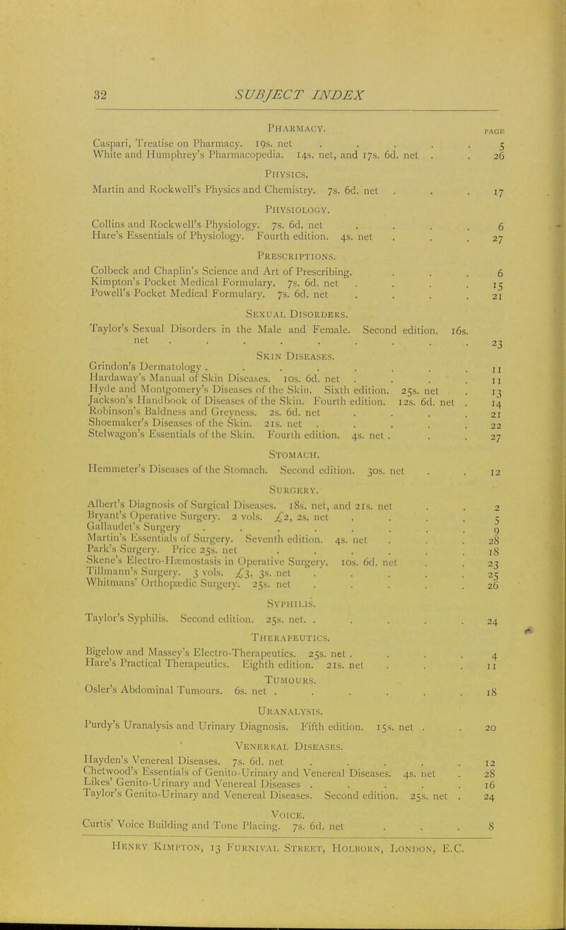 Pharmacy. paoe Caspari, Treatise on Pharmacy. 19s. net ..... 5 White and Humphrey's Pharmacopedia. 14s. net, and 17s. 6d. net . . 26 Physics. Martin and Rockwell's Physics and Chemistry. 7s. 6d. net . . .17 Physiology. Collins and Rockwell's Physiology. 7s. 6d. nel .... 6 Hare's Essentials of Physiology. Fourth edition. 4s. net . . .27 Prescriptions. Colbeck and Chaplin's Science and Art of Prescribing. ... 6 Kimpton's Pocket Medical Formulary. 7s. 6d. net . . . .15 Powell's Pocket Med ical Formulary. Js. 6d. net . . . .21 Sexual Disorders. Taylor's Sexual Disorders in the Male and Female. Second edition. 16s. nel ......... 23 Skin Diseases. Grindon's Dermatology . . . . . . , .11 Hardaway's Manual of Skin Diseases. 10s.6d.net . . . .11 Hyde and Montgomery's Diseases of the Skin. Sixth edition. 25s.net . 13 Jackson's Handbook of Diseases of the Skin. Fourth edition. 12s.6d.net . 14 Robinson's Baldness and Greyness. 2s. 6d. net . . .21 Shoemaker's Diseases of the Skin. 21s.net . . . . .22 Stelvvagon's Essentials of the Skin. Fourth edition. 4s.net. . . 27 Stomach. Hemmeter's Diseases of the Stomach. Second edition. 30s.net . . 12 SURGBRY. Albert's Diagnosis of Surgical Diseases. 18s. net, and 21s. net . . 2 Bryant's Operative Surgery. 2 vols. £2, 2s. nel .... 5 Gallaudel's Surgery ........ q Martin's Essentials of Surgery. Seventh edition. 4s.net . . .28 Park's Surgery. Price 25s. net ...... 18 Skene's Electro-Ilremostasis in Operative Surgery. 10s. 6d. net . . 23 Tillmann's Surgery. 3 vols. ^3, 3s. net ..... 25 Whitmans' Orthopaedic Surgery. 25s. net ..... 26 Syphilis. Taylor's Syphilis. Second edition. 25s. net. . . . . .24 Therapeutics. Bigelow and Massey's Electro-Therapeutics. 25s. net . . . .4 Hare's Practical Therapeutics. Eighth edition. 21s.net . . .11 Tumours. Osier's Abdominal Tumours. 6s. net ...... 18 Uranalysis. Purdy's Uranalysis and Urinary Diagnosis. Fifth edition. 15s.net . . 20 Venereal Diseases. Hayden's Venereal Diseases. 7s. 6d. net ..... 12 Chelwood's Essentials of Genito-Urinary and Venereal Diseases. 4s.net . 28 Likes' Genito-Urinary and Venereal Diseases . . . . .16 Taylor's Genito-Urinary und Venereal Diseases. Second edition. 25s.net . 24 Voice. Curtis' Voice Building and Tone Placing. 7s. 6d. net ... 8 Henry Kimpton, 13 Furnival Street, Hoi.rorn, London, E.C.