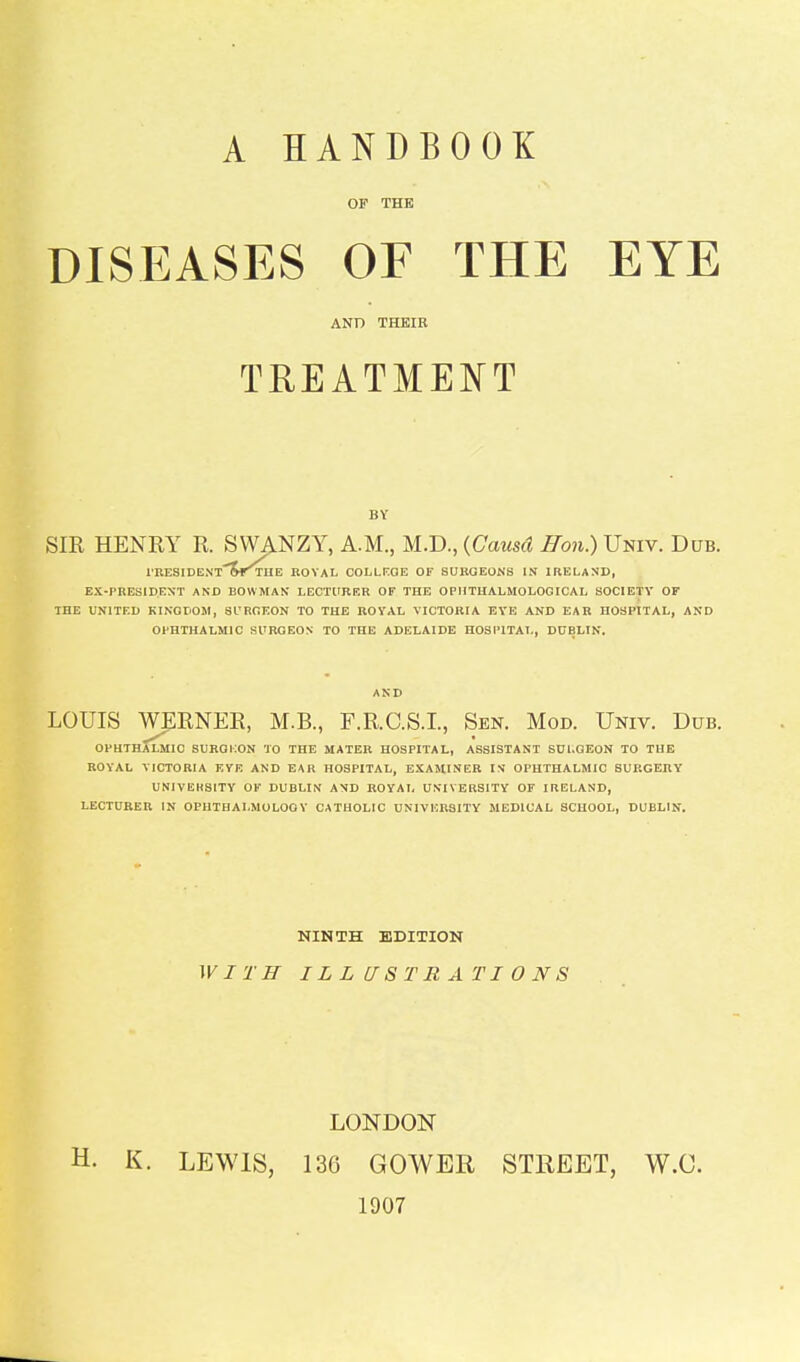 A HANDBOOK OF THE DISEASES OF THE EYE AND THEIR TREATMENT SIK HENRY R. SWANZY, A.M., M.D., {Causd Hon.) Univ. Dub. lUESIDENT'Sf^E ROYAL OOLLrOE OF SURGEONS IS IRELAND, EX-PRESIDENT AND BOWMAN LECTURER OF THE OPIITUALMOLOGICAL SOCIETY OF THE UNITED KINGDOM, SURGEON TO THE ROYAL VICTORIA EYE AND EAR HOSPITAL, AND OPHTHALMIC SURGEON TO THE ADELAIDE HOSI'ITAL, DUBLIN. AND LOUIS WERNER, M.B., F.R.C.S.I., Sen. Mod. Univ. Dub. OPHTHALMIC SURQilON TO THE MATER HOSPITAL, ASSISTANT SUl.QEON TO THE ROYAL VICTORIA EVE AND EAR HOSPITAL, EXAMINER IN OPHTHALMIC SURGERY UNIVERSITY OF DUBLIN AND ROYAL UNIVERSITY OF IRELAND, LECTURER IN OPHTBAI.MOLOOV CATHOLIC UNIVERSITY MEDICAL SCHOOL, DUBLIN. NINTH EDITION WITH ILLUSTRATIONS LONDON H. K. LEWIS, 136 GOWER STREET, W.C. 1907