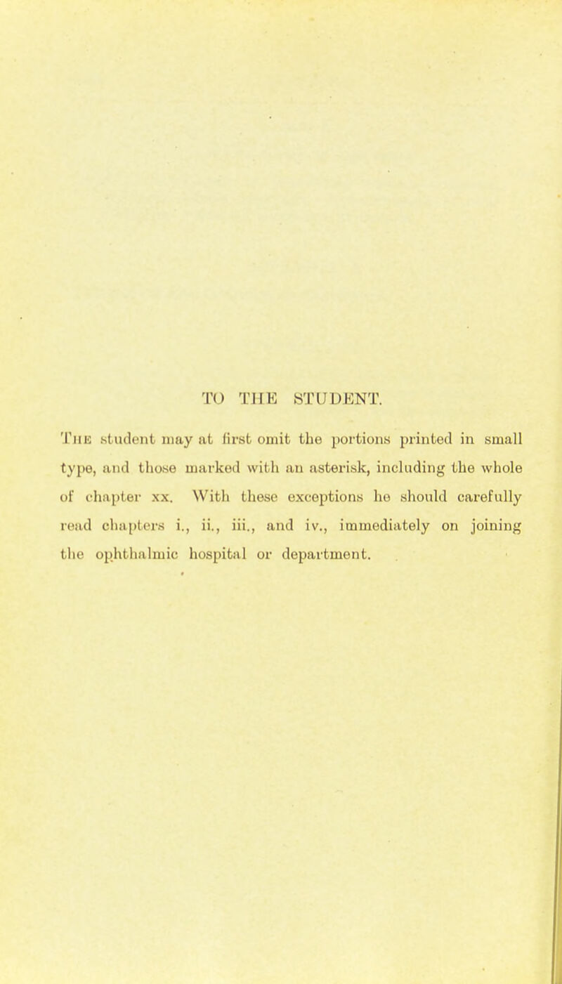 TO THE STUDENT. The student may at first omit the portions printed in small type, and those marked with an asterisk, including the whole of chapter xx. With these exceptions he should carefully read chapters i., ii., iii., and iv., immediately on joining the ophthalmic hospital or department.