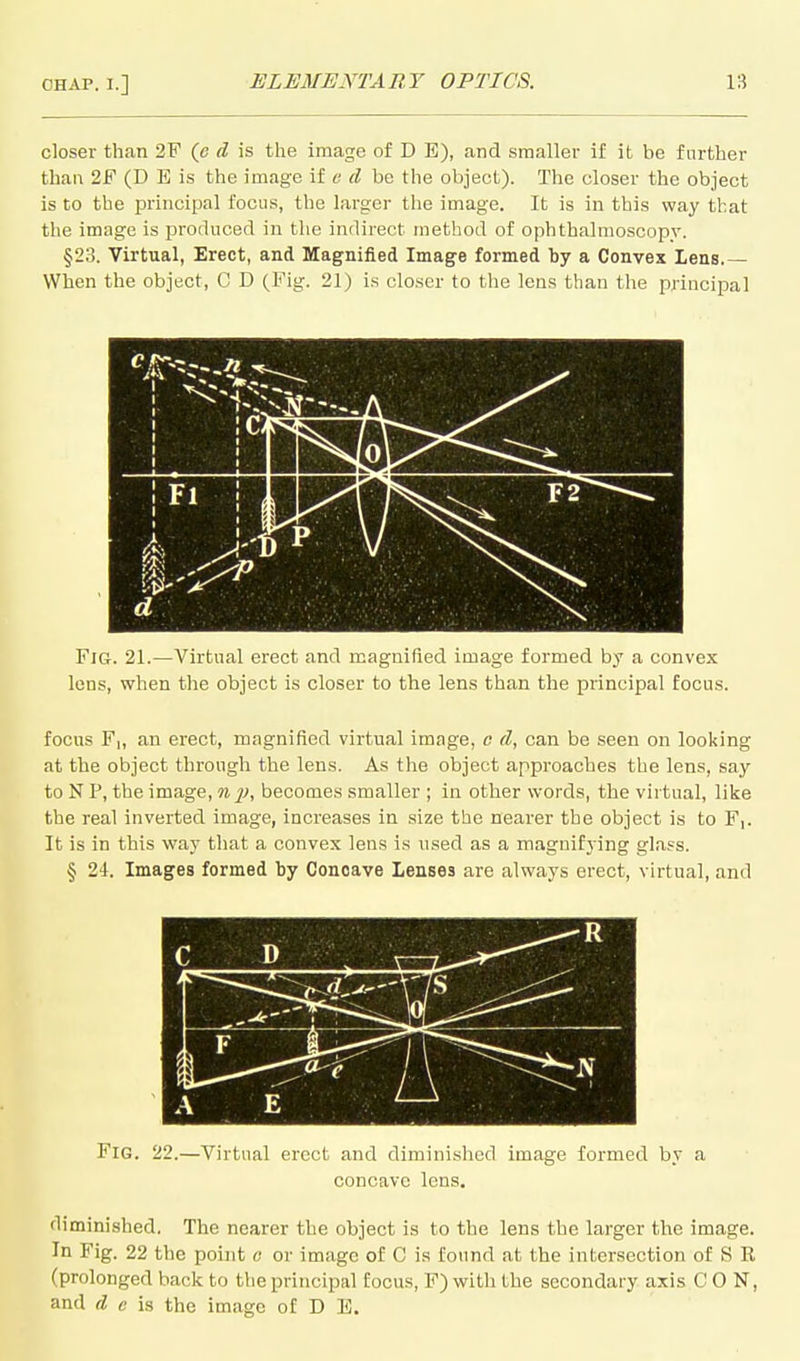 closer than 2F (c d is the image of D E), and smaller if it be further than 2F (D E is the image if e d be the object). The closer the object is to the principal focus, the larger the image. It is in this way that the image is produced in the indirect method of ophthalmoscopy. §23. Virtual, Erect, and Magnified Image formed by a Convex Lens.— When the object, C D (Fig. 21) is closer to the lens than the principal d Fig. 21.—Virtual erect and magnified image formed by a convex lens, when the object is closer to the lens than the principal focus. focus F|, an erect, magnified virtual image, o d, can be seen on looking at the object through the lens. As the object approaches the lens, say to N P, the image, nj), becomes smaller ; in other words, the virtual, like the real inverted image, increases in size the nearer the object is to F,. It is in this way that a convex lens is used as a magnifying glass. § 24. Images formed by Concave Lenses are always erect, virtual, and Fig. 22.—Virtual erect and diminished image formed by a concave lens. diminished. The nearer the object is to the lens the larger the image. In Fig. 22 the point o or image of C is found at the intersection of S R (prolonged back to the principal focus, F) with the secondary axis CON, and d c is the image of D E.