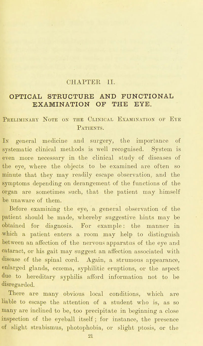 CHAPTER II. OPTICAL STRUCTURE AND FUNCTIONAL EXAMINATION OF THE EYE. Preliminary Note on the Clinical Examination of Eye Patients. In general medicine and surgery, the importance of systematic clinical methods is well recognised. System is even more necessary in the clinical study of diseases of the eye, where the objects to be examined are often so minute that they may readily escape observation, and the symptoms depending on derangement of the functions of the organ are sometimes such, that the patient may himself he unaware of them. Before examining the eye, a general observation of the patient should be made, whereby suggestive hints may be obtained for diagnosis. For example: the manner in which a patient enters a room may help to distinguish between an affection of the nervous apparatus of the eye and cataract, or his gait may suggest an affection associated with disease of the spinal cord. Again, a strumous appearance, enlarged glands, eczema, syphilitic eruptions, or the aspect due to hereditary syphilis afford information not to be disregarded. There are many obvious local conditions, which are liable to escape the attention of a student who is, as so many are inclined to be, too precipitate in beginning a close inspection of the eyeball itself; for instance, the presence of slight strabismus, photophobia, or slight ptosis, or the