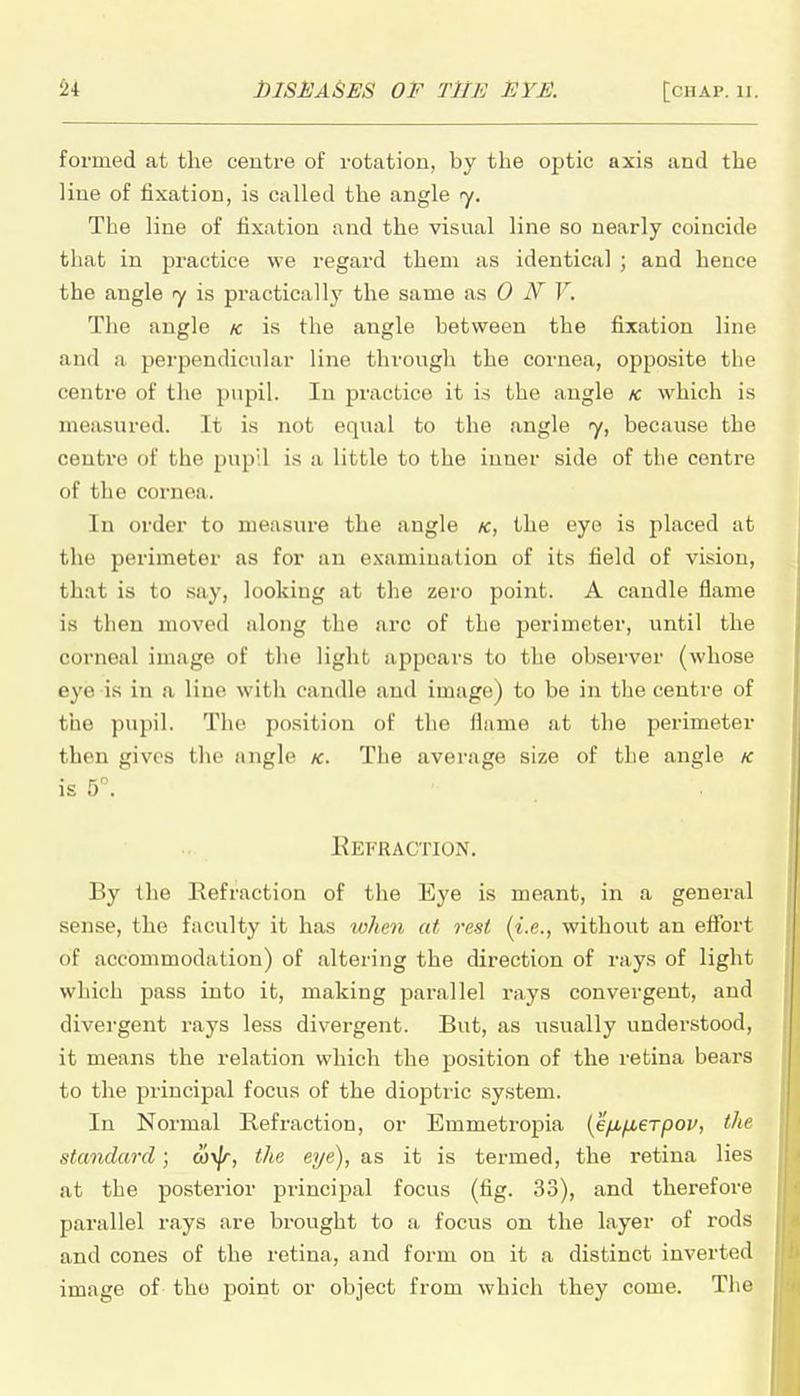 formed at the centre of rotation, by the optic axis and the line of fixation, is called the angle ry. The line of fixation and the visual line so nearly coincide that in practice we regard them as identiciil ; and hence the angle is practically the same as 0 N V. The angle k is the angle between the fixation line and a perpendicular line through the cornea, opposite the centre of the pupil. In practice it is the angle k which is measured. It is not equal to the angle <y, because the centre of the pup'.l is a little to the inner side of the centre of the cornea. In order to measure the angle k, the eye is placed at the perimeter as for an examination of its field of vision, that is to say, looking at the zero point. A candle flame is then moved along the arc of the perimeter, until the corneal image of the light appears to the observer (whose eye is in a line with candle and image) to be in the centre of the pupil. The position of the flame at the perimeter then gives the angle k. The average size of the angle k is 5°. KkI'UACTION. By the liefraction of the Eye is meant, in a general sense, the faculty it has lohen at rest (i.e., without an effort of accommodation) of altering the direction of rays of light which pass into it, making parallel rays convergent, and divergent rays less divergent. But, as usually understood, it means the relation which the position of the retina bears to the principal focus of the dioptric system. In Normal Refraction, or Emmetropia {efifierpov, the standard; wx^, the eye), as it is termed, the retina lies at the posterior principal focus (fig. 33), and therefore parallel rays are brought to a focus on the layer of rods and cones of the retina, and form on it a distinct inverted image of tho -povat or object from which they come. The
