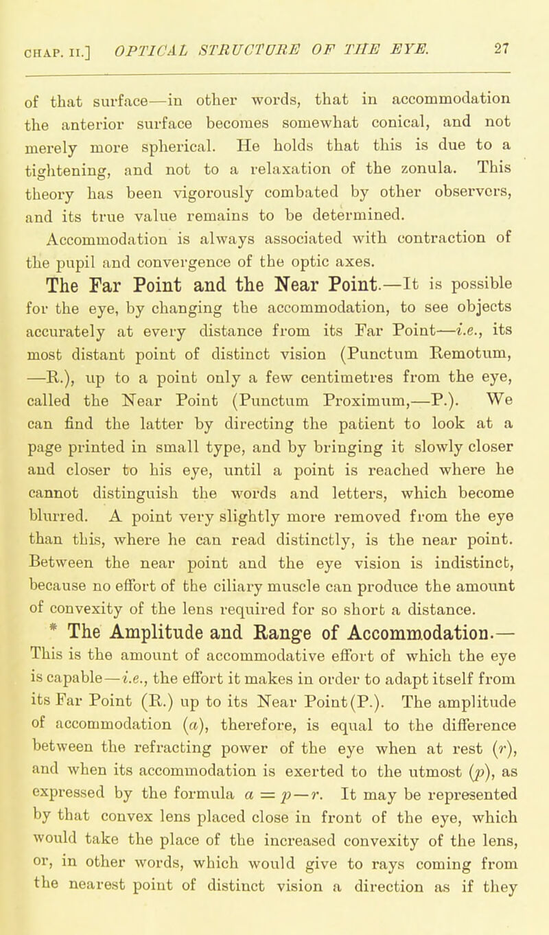 of that surface—in other woi'ds, that in accommodation the anterior surface becomes somewhat conical, and not merely more spherical. He holds that this is due to a tightening, and not to a relaxation of the zonula. This theory has been vigorously combated by other observers, and its true value remains to be determined. Accommodation is always associated with contraction of the pupil and convergence of the optic axes. The Far Point and the Near Point.—It is possible for the eye, by changing the accommodation, to see objects accurately at every distance from its Far Point—i.e., its most distant point of distinct vision (Punctum Remotum, —E,.), up to a point only a few centimetres from the eye, called the Near Point (Punctum Proximum,—P.). We can find the latter by directing the patient to look at a page printed in small type, and by bringing it slowly closer and closer to his eye, until a point is reached where he cannot distinguish the words and letters, which become blurred. A point very slightly more removed from the eye than this, where he can read distinctly, is the near point. Between the near point and the eye vision is indistincb, because no effort of the ciliary muscle can produce the amount of convexity of the lens required for so short a distance. * The Amplitude and Rang-e of Accommodation.— This is the amount of accommodative effort of which the eye is capable—i.e., the effort it makes in order to adapt itself from its Far Point (P.) up to its Near Point (P.). The amplitude of accommodation (a), therefore, is equal to the difference between the refracting power of the eye when at rest (r), and when its accommodation is exerted to the utmost (j)), as expressed by the formula a=p — r. It may be represented by that convex lens placed close in front of the eye, which Avould take the place of the increased convexity of the lens, or, in other words, which would give to rays coming from the nearest point of distinct vision a direction as if they