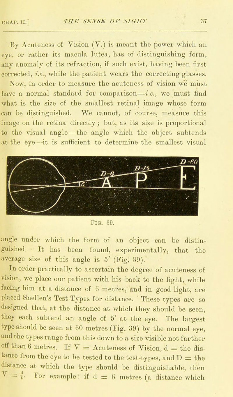 By Acuteness of Vision (V.) is meant the power which an eye, or rather its macula lutea, has of distinguishing form, any anomaly of its refraction, if such exist, having been first corrected, i.e., while the patient wears the correcting glasses. Now, in order to measure the acuteuess of vision we must have a normal standard for comparison—i.e., we must find what is the size of the smallest retinal image whose form can be distinguished. We cannot, of course, measure this image on the retina directly; but, as its size is proportional to the visual angle—the angle which the object subtends at the eye—it is sufficient to determine the smallest visual Fig. 39. angle under which the form of an object can be distin- guished. It has been found, experimentally, that the average size of this angle is 5' (Fig. 39). In order practically to ascertain the degree of acuteness of vision, we place our patient with his back to the light, while facing him at a distance of 6 metres, and in good light, are placed Snellen's Test-Types for distance. These types are so designed that, at the distance at which they should be seen, they each subtend an angle of 5' at the eye. The largest type should be seen at 60 metres (Fig. 39) by the normal eye, and the types range from this down to a size visible not farther off than 6 metres. If V = Acuteness of Vision, d = the dis- tance from the eye to be tested to the test-types, and D = the distance at which the type should be distinguishable, then V = For example : if d = 6 metres (a distance which