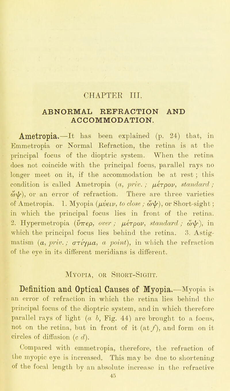 CHAPTEE in. ABNORMAL REFRACTION AND ACCOMMODATION. Ametropia.—It has been explained (p. 24) that, in Emmetropia or Normal Refraction, the retina is at the principal focus of the dioptric system. When the retina does not coincide with the principal focus, parallel rays no longer meet on it, if the accommodation be at rest ; tins condition is called Ameti'opia (a, priv. ; ^krpov, standard; or an error of refraction. There are three varieties of Ametropia. 1. Myopia iyjxveiv, to close ; ftji|r), or Short-sight; in which the principal focus lies in front of the retina. 2. Hypermetropia (inrep, over ; jxerpov, standard; (o^jr), in which the principal focus lies behind the retina. 3. Astig- matism (a, 2)riv.; arlyfia, a point), in which the refraction of the eye in its different meridians is different. Myopia, or Short-Sight. Definition and Optical Causes of Myopia.—Myopia is an error of refraction in which the retina lie.s behind the principal focus of the dioptric system, and in which therefore parallel rays of light (a b, Fig. 44) are brought to a focus, not on the retina, but in front of it (at /), and form on it circles of diffusion (c d). Compared with emmetropia, tlierefore, the refraction of the myopic eye is increased. This may be due to shortening of the focal length by an absolute increase in the refractive