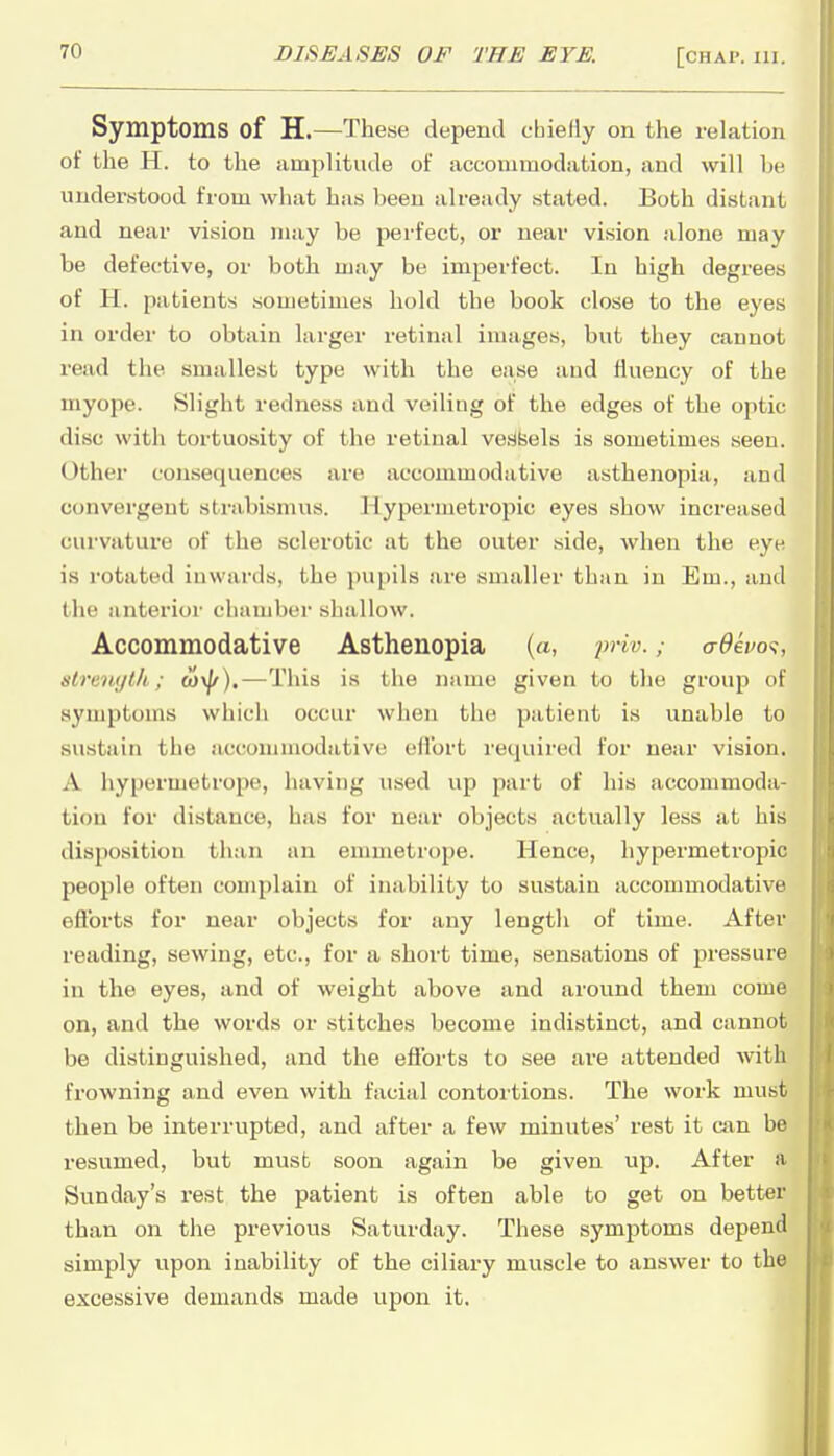 Symptoms of H.—These depend chiefly on the relation of the H. to the amplitude of accommodation, and will he understood from what has been already stated. Both distant and near vision may be perfect, or near vision alone may be defective, or both may be imperfect. In high degrees of H. patients sometimes hold the book close to the eyes in order to obtain larger retinal images, but they cannot read the smallest type with the ease and fluency of the myope. Slight redness and veiling of the edges of the optic disc with tortuosity of the retinal vesfeels is sometimes seen. Other consequences are accommodative asthenopia, and convergent sti-abismus. Hypermetropic eyes show increased curvature of the sclerotic at the outer side, when the eye is rotated inwards, the pupils are smaller than in Em., ami the anterior chamber shallow. Accommodative Asthenopia (a, priv.a6evo<i, slrenytk; o)\^).—This is the name given to the group of symptoms which occur when the patient is unable to svistain the accommodative eflbrt required for near vision. A hypermetrope, having used up part of his accommoda- tion for distance, has for near objects actually less at his disposition than an emmetrope. Hence, hypermetropic people often complain of inability to sustain accommodative eflbrts for near objects for any length of time. After reading, sewing, etc., for a short time, sensations of pressure in the eyes, and of weight above and around them come on, and the words or stitches become indistinct, and cannot be distinguished, and the eflbrts to see are attended with frowning and even with facial contoi'tions. The work must then be interrupted, and after a few minutes' rest it can be resumed, but must soon again be given up. After a Sunday's rest the patient is often able to get on better than on the previous Saturday. These symptoms depend simply upon inability of the ciliary muscle to answer to the excessive demands made upon it.