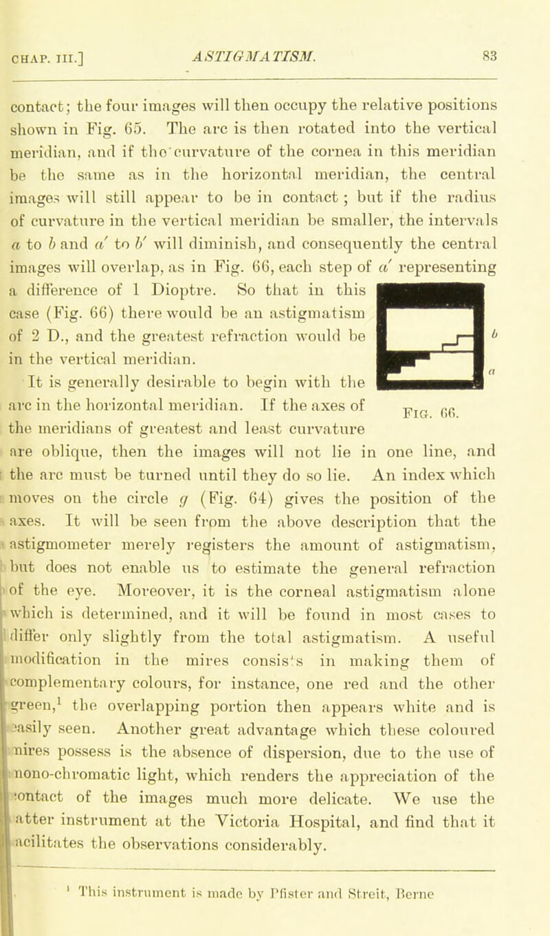 contact; the four images will then occupy the relative positions shown in Fig. 65. The arc is then rotated into the vertical meridian, and if the'curvature of the cornea in this meridian be the same as in the horizontal meridian, the central images will still appear to be in contact ; but if the radius of curvature in the vertical meridian be smaller, the intervals a to h and a to h' will diminish, and consequently the central images will overlap, as in Fig. 66, each step of a representing a difference of 1 Dioptre. So that in this case (Fig. 66) there would be an astigmatism of 2 D., and the greatest refraction would be in the vertical meridian. It is generally desirable to begin with the arc in the horizontal meridian. If the axes of the meridians of greatest and least cui'vature are oblique, then the images will not lie in one line, and ( the arc must be turned until they do so lie. An index which moves on the circle c/ (Fig. 64) gives the position of the axes. It will be seen from the above description that the 1 astigmometer merely registers the amount of astigmatism, ! but does not enable us to estimate the general refraction 1 of the eye. Moreover, it is the corneal astigmatism alone >which is determined, and it will be found in most ca.ses to 1 differ only slightly from the total astigmatism. A useful modification in the mires consis's in making them of -complementary colours, for instance, one red and the other ■!green,^ the overlapping portion then appears white and is >3asi]y seen. Another great advantage which these coloured imires possess is the absence of dispersion, due to the use of imono-chromatic light, which renders the appreciation of the Montact of the images much more delicate. We use the 1 atter instrument at the Victoria Hospital, and find that it ■facilitates the observations considerably. ' This instrument is made by Tfister and Streit, Rcinc