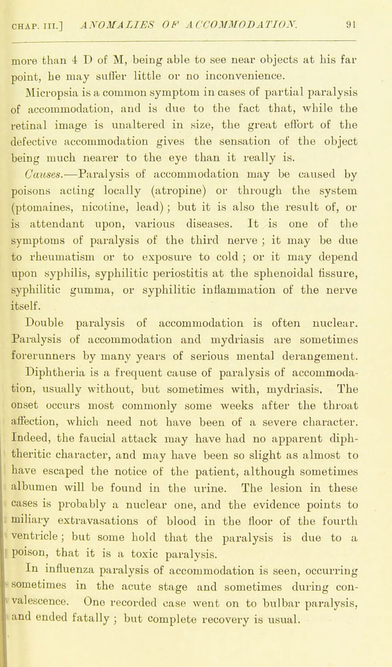 more than 4 D of M, being able to see near objects at his far point, he may suffer little or no inconvenience. Micropsia is a common symptom in cases of partial paralysis of accommodation, and is due to the fact that, while the retinal image is unaltered in size, the great effort of the defective accommodation gives the sensation of the object being much nearer to the eye than it really is. Causes.—Paralysis of accommodation may be caused by poisons acting locally (atropine) or through the system (ptomaines, nicotine, lead); but it is also the result of, or is attendant upon, various diseases. It is one of the symptoms of paralysis of the third nerve ; it may be due to rheumatism or to exposure to cold ; or it may depend upon syphilis, syphilitic periostitis at the sphenoidal fissure, syphilitic gumma, or syphilitic inflammation of the nerve itself. Double paralysis of accommodation is often nuclear. Paralysis of accommodation and mydriasis are sometimes forerunners by many years of serious mental derangement. Diphtheria is a frequent cause of paralysis of accommoda- tion, usually without, but sometimes with, mydriasis. The onset occurs most commonly some weeks after the throat affection, which need not have been of a severe character. Indeed, the faucial attack may have had no apparent diph- theritic character, and may have been so slight as almost to have escaped the notice of the patient, although sometimes albumen will be found in the urine. The lesion in these cases is probably a nuclear one, and the evidence points to miliary extravasations of blood in the floor of the fourth ventricle; but some hold that the paralysis is due to a poison, that it is a toxic paralysis. In influenza paralysis of accommodation is seen, occurring sometimes in the acute stage and sometimes during con- valescence. One recorded case went on to bulbar paralysis, ' and ended fatally ; but complete recovery is usual.