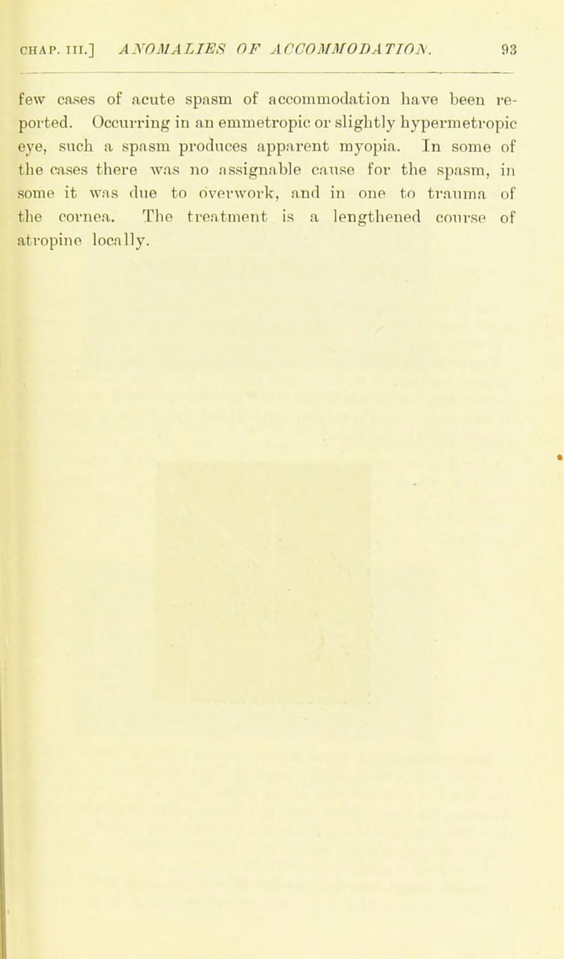few ca.ses of acute spasm of accommodation have been re- ported. Occurring in an emmetropic or slightly hypermetropic eye, such a spasm produces apparent myopia. In some of the cases there was no assignable cause for the spasm, in some it was due to overwork, and in one to traxnna of tlie cornea. The treatment is a lengthened course of atropine locally.