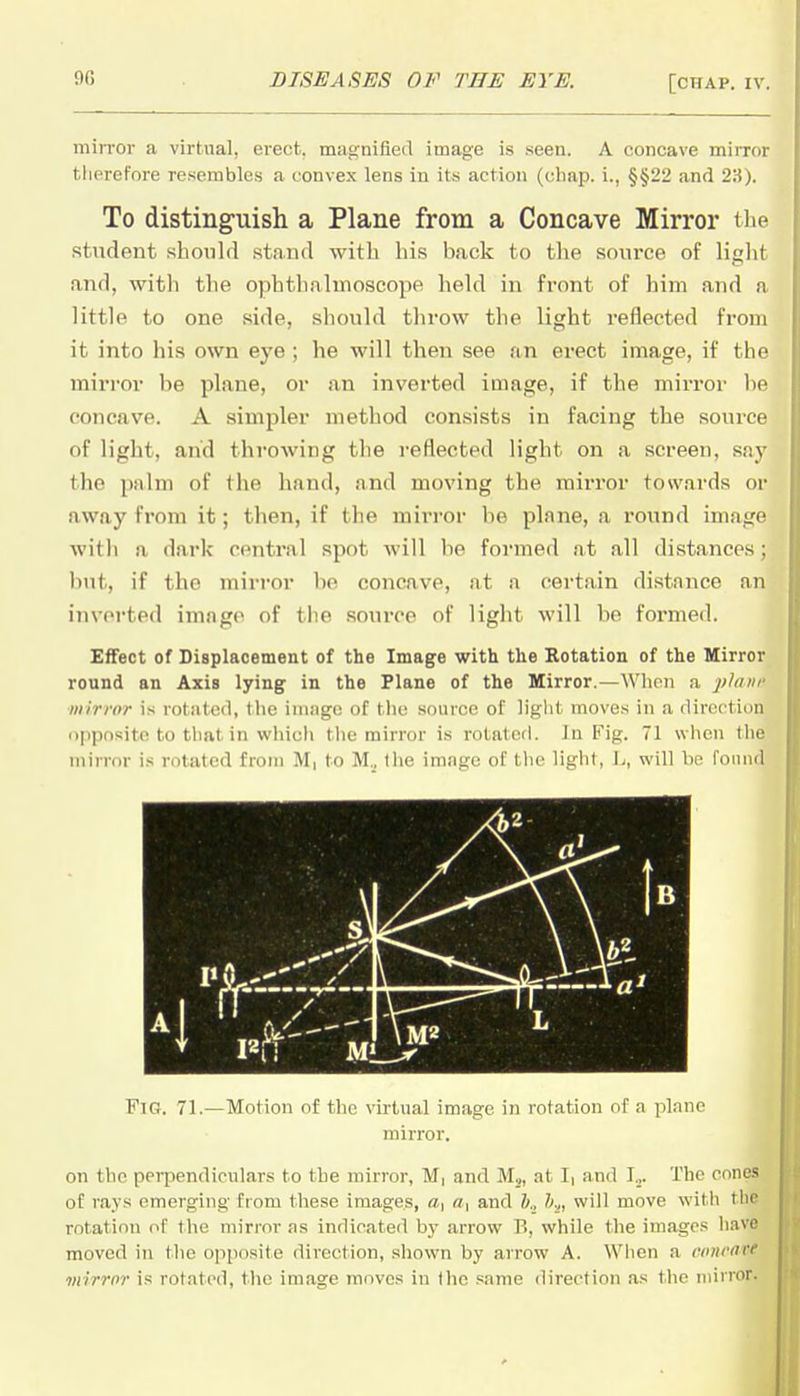mirror a virtual, erect, magnified image is seen. A concave mirror therefore resembles a convex lens in its action (chap, i., §§22 and 2S). To distinguish a Plane from a Concave Mirror the student should stand with his back to the source of liglit and, with the ophthaluioseope held in front of him and a little to one side, should throw the light reflected from it into his own eye; he will then see an erect image, if the mirror be plane, or an inverted image, if the mirror be concave. A simpler method consists in facing the source of light, and throwing the reflected light on a screen, say the palm of the hand, and moving the mirror towards or away from it; then, if the mirror be plane, a round image with a dark central spot will be formed at all distances; but, if the mirror be concave, at a certain distance an inverted image of the source of light will be formed. Effect of Displacement of the Image with the Rotation of the Mirror round an Axis lying in the Plane of the Mirror.—When a 2>^'>'' mirror is rotated, tlic inijigc of tlic source of liglit moves in a direction iippositc to that in which the mirror is rotated. In Fig. 71 when the mirror is rotated from M, to M., Ilie image of the light, L, will he found Fig. 71.—Motion of the virtual image in rotation of a plane mirror. on the perpendiculars to the mirror, M, and Mj, at Ii and !„. The cones of rays emerging from these images, «, a, and h., h.,, will move vs'ith tlie rotation of the mirror as indicated by arrow B, while the images have moved in the opposite direction, shown by arrow A. When a cmirart mirror is rotated, the image moves in the same direction as the mirror.