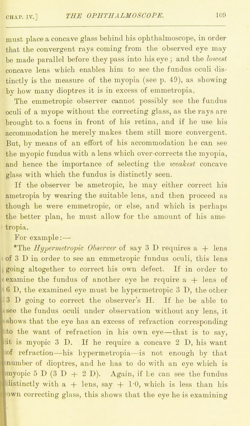 must place a concave glass behind his ophthalmoscope, in order that the convergent rays coming from the observed eye may be made parallel before they pass into his eye; and the lowest concave lens which enables him to see the fundus oculi dis- tinctly is the measure of the myopia (see p. 49), as showing by how many dioptres it is in excess of emmetropia. The emmetropic observer cannot possibly see the fundus oculi of a myope without the correcting glass, as the rays are brought to, a focus in front of his retina, and if he use his accommodation he merely makes them still more convergent. But, by means of an effort of his accommodation he can see the myopic fundus with a lens which over-corrects the myopia, and hence the importance of selecting the loeakest concave glass with which the fundus is distinctly seen. If the observer be ametropic, he may either correct his ametropia by wearing the suitable lens, and then proceed as though he were emmetropic, or else, and which is perhaps the better plan, he must allow for the amount of his ame- tropia. For example:— *The Hypermetropic Observer of say 3 D requires a + lens I' of 3 D in order to see an emmetropic fundus oculi, this lens t going altogether to correct his own defect. If in order to t examine the fundus of another eye he require a -f- lens of I 6 D, the examined eye must be hypermetropic 3 D, the other '• 3 D going to correct the observer's H. If he be able to ? see the fundus oculi under observation without any lens, it > shows that the eye has an excess of refraction corresponding tto the want of refraction in his own eye—that is to say, dt is myopic 3 D. If he require a concave 2 D, his want wf refraction—his hypermetropia—is not enough by that mumber of dioptres, and he has to do with an eye which is cmyopic 5 D (3 D + 2 D). Again, if be can see the fundus ■iiistinctly with a + lens, say -f 1-0, which is less than his Bown correcting glass, this shows that the eye he is examining