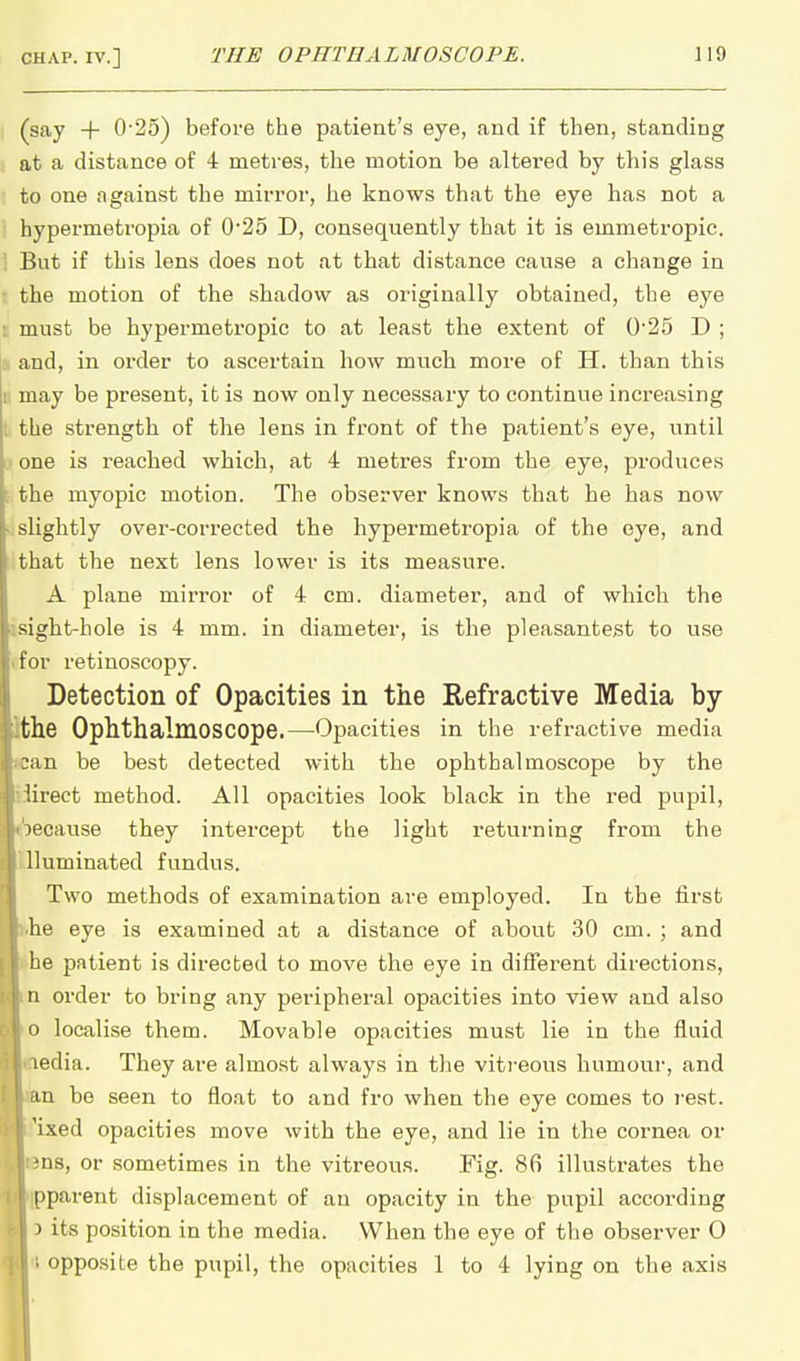 (say + 0-25) before the patient's eye, and if then, standing at a distance of 4 metres, the motion be altered by this glass to one against the mirror, he knows that the eye has not a hypermeti'opia of 0'25 D, consequently that it is emmetropic. 1 But if this lens does not at that distance cause a change in • the motion of the shadow as originally obtained, the eye I must be hypermetropic to at least the extent of 0'25 D ; a and, in order to ascertain how much more of H. than this u may be present, it is now only necessary to continue increasing t the strength of the lens in front of the patient's eye, until i> one is reached which, at 4 metres from the eye, produces the myopic motion. The observer knows that he has now slightly over-corrected the hypermetropia of the eye, and that the next lens lower is its measure. A plane mirror of 4 cm. diameter, and of which the ght-hole is 4 mm. in diameter, is the pleasantest to use for retinoscopy. Detection of Opacities in the Refractive Media by- he Ophthalmoscope.—Opacities in the refractive media an be best detected with the ophthalmoscope by the iirect method. All opacities look black in the red pupil, becavise they intercept the light returning from the Illuminated fundus. Two methods of examination are employed. In the first he eye is examined at a distance of about 30 cm. ; and he patient is directed to move the eye in different directions, order to bring any peripheral opacities into view and also localise them. Movable opacities must lie in the fluid edia. They are almost always in the vitreous humour, and n be seen to float to and fro when the eye comes to i-est. 'ixed opacities move with the eye, and lie in the cornea or ns, or sometimes in the vitreous. Fig. 86 illustrates the pparent displacement of an opacity in the pupil according 3 its position in the media. When the eye of the observer O opposite the pupil, the opacities 1 to 4 lying on the axis