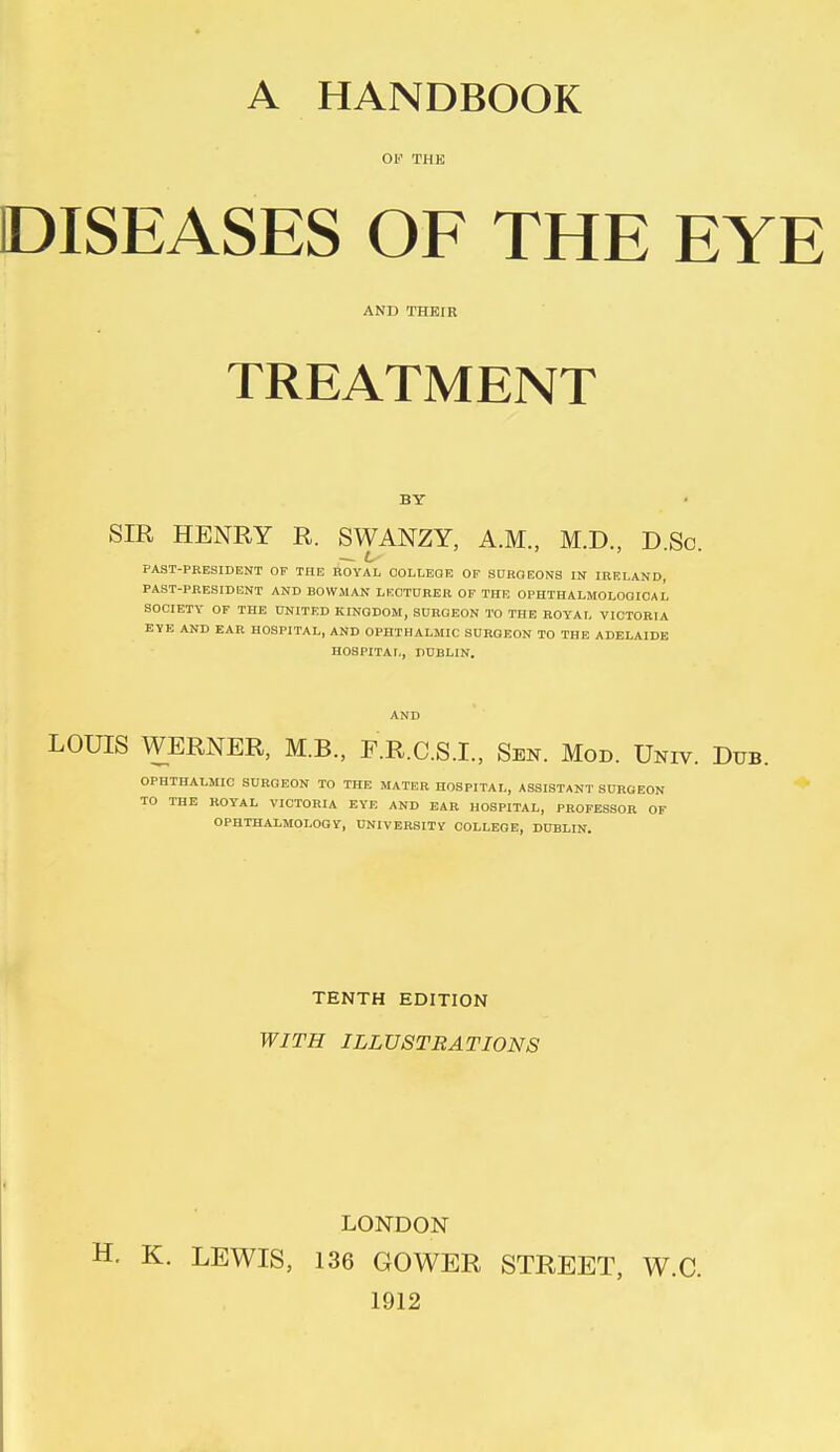 A HANDBOOK OF THE DISEASES OF THE EYE AND THEIR TREATMENT BY SIR HENRY R. SWANZY, A.M., M.D., D.Sc. PAST-PRESIDENT OF THE ROYAL COLLEGE OF SURGEONS IN IRELAND, PAST-PRESIDENT AND BOWMAN LECTURER OF THE OPHTHALMOLOOIOAL SOCIETY OF THE UNITED KINGDOM, SURGEON TO THE ROYAL VICTORIA EYE AND EAR HOSPITAL, AND OPHTHALMIC SURGEON TO THE ADELAIDE HOSPITAL, DUBLIN. AND LOUIS WERNER, M.B., F.R.C.S.I., Sen. Mod. Univ. Dub. OPHTHALMIC SURGEON TO THE MATER HOSPITAL, ASSISTANT SURGEON TO THE ROYAL VICTORIA EYE AND EAR HOSPITAL, PROFESSOR OF OPHTHALMOLOGY, UNIVERSITY COLLEGE, DUBLIN. TENTH EDITION WITH ILLUSTRATIONS LONDON • K. LEWIS, 136 GOWER STREET, W.C. 1912