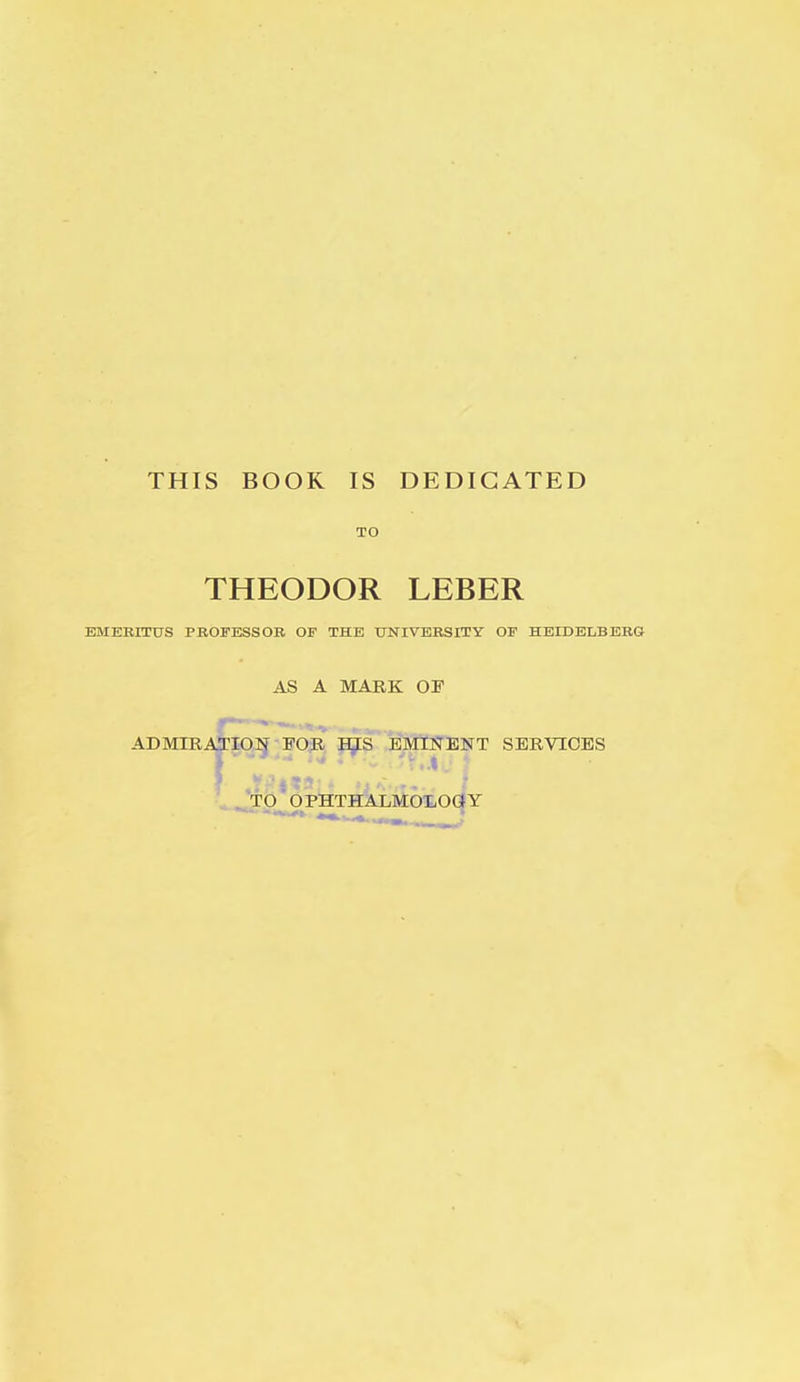 THIS BOOK IS DEDICATED TO THEODOR LEBER EMERITUS PROFESSOR OF THE UNIVERSITY OF HEIDELBERG AS A MARK OF ADMIRATION FOR HIS EMINENT SERVICES TO OPHTHALMOLOGY
