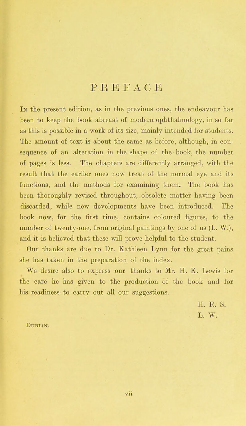 I PREFACE In the present edition, as in the previous ones, the endeavour has been to keep the book abreast of modern ophthalmology, in so far as this is possible in a work of its size, mainly intended for students. The amount of text is about the same as before, although, in con- sequence of an alteration in the shape of the book, the number of pages is less. The chapters are differently arranged, with the result that the earlier ones now treat of the normal eye and its functions, and the methods for examining them. The book has been thoroughly revised throughout, obsolete matter having been discarded, while new developments have been introduced. The book now, for the first time, contains coloured figures, to the number of twenty-one, from original paintings by one of us (L. W.), and it is believed that these will prove helpful to the student. Our thanks are due to Dr. Kathleen Lynn for the great pains she has taken in the preparation of the index. We desire also to express our thanks to Mr. H. K. Lewis for the care he has given to the production of the book and for his readiness to carry out all our suggestions. H. R. S. L. W. Dublin.