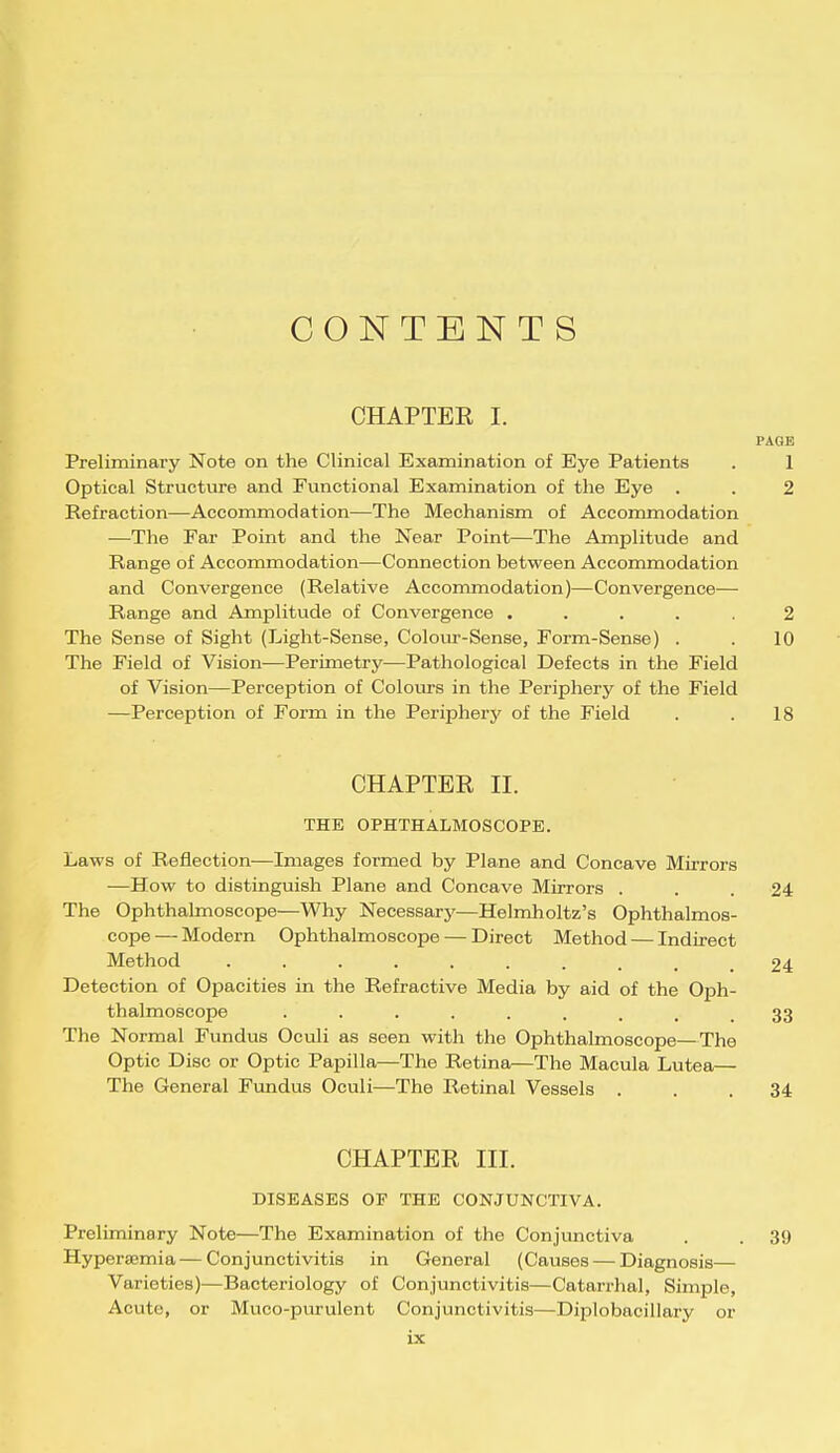 CONTENTS CHAPTER I. PAGE Preliminary Note on the Clinical Examination of Eye Patients . 1 Optical Structure and Functional Examination of the Eye . . 2 Refraction—Accommodation—The Mechanism of Accommodation —The Far Point and the Near Point—The Amplitude and Range of Accommodation—Connection between Accommodation and Convergence (Relative Accommodation)—Convergence— Range and Amplitude of Convergence ..... 2 The Sense of Sight (Light-Sense, Colour-Sense, Form-Sense) . . 10 The Field of Vision—Perimetry—Pathological Defects in the Field of Vision—Perception of Colours in the Periphery of the Field —Perception of Form in the Periphery of the Field . . 18 CHAPTER II. THE OPHTHALMOSCOPE. Laws of Reflection—Images formed by Plane and Concave Mirrors —How to distinguish Plane and Concave Mirrors ... 24 The Ophthalmoscope—Why Necessary—Helmholtz's Ophthalmos- cope — Modern Ophthalmoscope — Direct Method — Indirect Method . . . . ... . . . .24 Detection of Opacities in the Refractive Media by aid of the Oph- thalmoscope . . . . . . . , .33 The Normal Fundus Oculi as seen with the Ophthalmoscope—The Optic Disc or Optic Papilla—The Retina—The Macula Lutea— The General Fundus Oculi—The Retinal Vessels ... 34 CHAPTER III. DISEASES OF THE CONJUNCTIVA. Preliminary Note—The Examination of the Conjunctiva . . 39 Hyperemia—Conjunctivitis in General (Causes — Diagnosis— Varieties)—Bacteriology of Conjunctivitis—Catarrhal, Simple, Acute, or Muco-purulent Conjunctivitis—Diplobacillary or