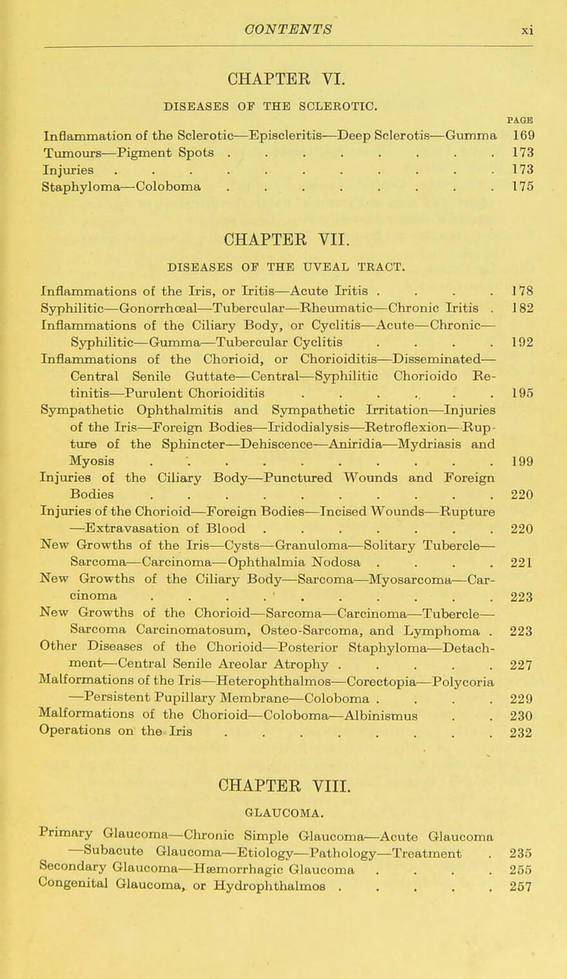 CHAPTER VI. DISEASES OP THE SCLEROTIC. PAGE Inflammation of the Sclerotic—Episcleritis—Deep Sclerotis—Gumma 169 Tumours—Pigment Spots . . . . . . . .173 Injuries . . . . . . . . . . .173 Staphyloma-—Coloboma . . . . . . . .175 CHAPTER VII. DISEASES OP THE UVEAL TRACT. Inflammations of the Iris, or Iritis—Acute Iritis . . . 1 78 Syphilitic—Gonorrhoeal—Tubercular—Rheumatic—Chronic Iritis . 182 Inflammations of the Ciliary Body, or Cyclitis—Acute—Chronic— Syphilitic—Gumma—Tubercular Cyclitis . . . .192 Inflammations of the Chorioid, or Chorioiditis—Disseminated— Central Senile Guttate—Central—Syphilitic Chorioido Re- tinitis—Purulent Chorioiditis . . . .. . .195 Sympathetic Ophthalmitis and Sympathetic Irritation—Injuries of the Iris—Foreign Bodies—Iridodialysis—Retroflexion—Rup- ture of the Sphincter—Dehiscence—Aniridia—Mydriasis and Myosis . 199 Injuries of the Ciliary Body—Punctured Wounds and Foreign Bodies 220 Injuries of the Chorioid—Foreign Bodies—Incised Wounds—Rupture —Extravasation of Blood ....... 220 New Growths of the Iris—Cysts—Granuloma—Solitary Tubercle— Sarcoma—Carcinoma—Ophthalmia Nodosa . . . .221 New Growths of the Ciliary Body—Sarcoma—Myosarcoma—Car- cinoma . . . . ' . . . . . 223 New Growths of the Chorioid—Sarcoma—Carcinoma—Tubercle— Sarcoma Carcinomatosum, Osteo-Sarcoma, and Lymphoma . 223 Other Diseases of the Chorioid—Posterior Staphyloma—Detach- ment—Central Senile Areolar Atrophy ..... 227 Malformations of the Iris—Heterophthalmos—Corectopia—Polycoria —Persistent Pupillary Membrane—Coloboma .... 229 Malformations of the Chorioid—Coloboma—Albinismus . . 230 Operations on the Iris ........ 232 CHAPTER VIII. GLAUCOMA. Primary Glaucoma—Chronic Simple Glaucoma—Acute Glaucoma —Subacute Glaucoma—Etiology—Pathology—Treatment . 235 Secondary Glaucoma—Hsemorrhagic Glaucoma .... 255 Congenital Glaucoma, or Hydrophthalmos ..... 257