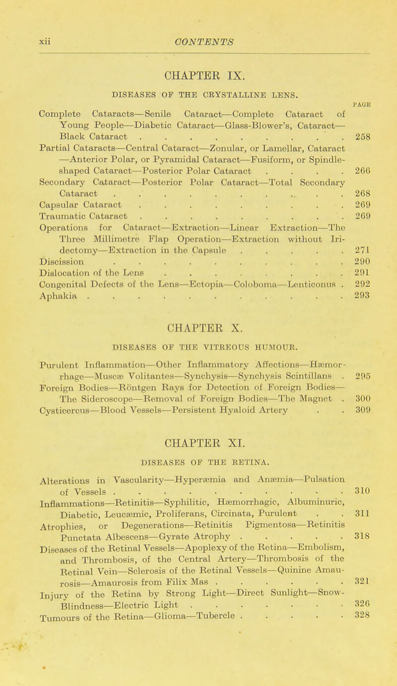 CHAPTER IX. DISEASES OF THE CRYSTALLINE LENS. PAGE Complete Cataracts—Senile Cataract—Complete Cataract of Young People—Diabetic Cataract—Glass-Blower's, Cataract— Black Cataract ......... 258 Partial Cataracts—Central Cataract—Zonular, or Lamellar, Cataract —Anterior Polar, or Pyramidal Cataract—Fusiform, or Spindle- shaped Cataract—Posterior Polar Cataract .... 266 Secondary Cataract—Posterior Polar Cataract—Total Secondary Cataract . 268 Capsular Cataract . . . . . . . • . 269 Traumatic Cataract . . . . . . . . 269 Operations for Cataract—Extraction—Linear Extraction—The Three Millimetre Flap Operation—Extraction without Iri- dectomy—Extraction in the Capsule . . . . .271 Discission .......... 290 Dislocation of the Lens . . . . . . . .291 Congenital Defects of the Lens—Ectopia—Coloboma—Lonticonus . 292 Aphakia 293 CHAPTER X. DISEASES OF THE VITREOUS HUMOUR. Purulent Inflammation—Other Inflammatory Affections—Hemor- rhage—Muscse Volitantes—Synchysis—Synchysis Scintillans . 295 Foreign Bodies—Rontgen Rays for Detection of Foreign Bodies— The Sideroscope—Removal of Foreign Bodies—The Magnet . 300 Cysticercus—Blood Vessels—Persistent Hyaloid Artery . . 309 CHAPTER XL DISEASES OF THE RETINA. Alterations in Vascularity—Hypertemia and Anaemia—Pulsation of Vessels . . . 310 Inflammations—Retinitis—Syphilitic, Hemorrhagic, Albuminuric, Diabetic, Leucaamic, Proliferans, Circinata, Purulent . .311 Atrophies, or Degenerations—Retinitis Pigmentosa—Retinitis Punctata Albescens—Gyrate Atrophy 318 Diseases of the Retinal Vessels—Apoplexy of the Retina—Embolism, and Thrombosis, of the Central Artery—Thrombosis of the Retinal Vein—Sclerosis of the Retinal Vessels—Quinine Amau- rosis—Amaurosis from Filix Mas . . . . . .321 Injury of the Retina by Strong Light—Direct Sunlight^Snow- Blindness—Electric Light 326 Tumours of the Retina—Glioma—Tubercle ..... 328