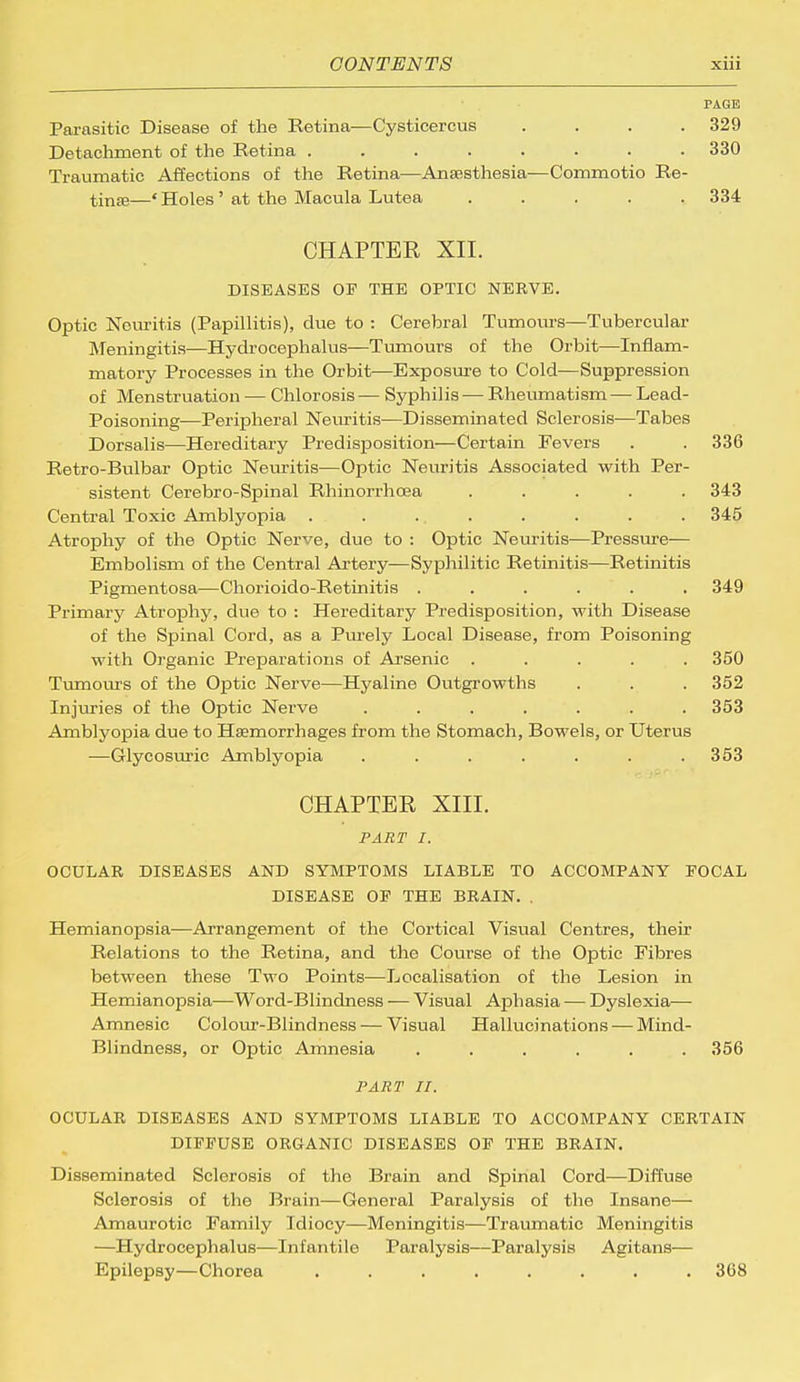 PAGE Parasitic Disease of the Retina—Cysticercus .... 329 Detachment of the Retina ........ 330 Traumatic Affections of the Retina—Anaesthesia-—Commotio Re- tinae—' Holes' at the Macula Lutea ..... 334 CHAPTER XII. DISEASES OP THE OPTIC NERVE. Optic Neuritis (Papillitis), due to : Cerebral Tumours—Tubercular Meningitis—Hydrocephalus—Tumours of the Orbit—Inflam- matory Processes in the Orbit—Exposure to Cold—Suppression of Menstruation — Chlorosis — Syphilis — Rheumatism — Lead- Poisoning—Peripheral Neuritis—Disseminated Sclerosis—Tabes Dorsalis—Hereditary Predisposition—Certain Fevers . . 336 Retro-Bulbar Optic Neuritis—Optic Neuritis Associated with Per- sistent Cerebro-Spinal Rhinorrhoea ..... 343 Central Toxic Amblyopia ........ 345 Atrophy of the Optic Nerve, due to : Optic Neuritis—Pressure— Embolism of the Central Artery—Syphilitic Retinitis—Retinitis Pigmentosa—Chorioido-Retinitis ...... 349 Primary Atrophy, due to : Hereditary Predisposition, with Disease of the Spinal Cord, as a Purely Local Disease, from Poisoning with Organic Preparations of Arsenic ..... 350 Tumours of the Optic Nerve—Hyaline Outgrowths . . . 352 Injuries of the Optic Nerve ....... 353 Amblyopia due to Haemorrhages from the Stomach, Bowels, or Uterus —Glycosuric Amblyopia ....... 353 CHAPTER XIII. PART I. OCULAR DISEASES AND SYMPTOMS LIABLE TO ACCOMPANY POCAL DISEASE OP THE BRAIN. . Hemianopsia—Arrangement of the Cortical Visual Centres, their Relations to the Retina, and the Course of the Optic Fibres between these Two Points—Localisation of the Lesion in Hemianopsia—Word-Blindness — Visual Aphasia — Dyslexia— Amnesic Colour-Blindness — Visual Hallucinations — Mind- Blindness, or Optic Amnesia ...... 356 PART II. OCULAR DISEASES AND SYMPTOMS LIABLE TO ACCOMPANY CERTAIN DIPPUSE ORGANIC DISEASES OP THE BRAIN. Disseminated Sclerosis of the Brain and Spinal Cord—Diffuse Sclerosis of the Brain—General Paralysis of the Insane— Amaurotic Family Idiocy—Meningitis—Traumatic Meningitis —Hydrocephalus—Infantile Paralysis—Paralysis Agitans— Epilepsy—Chorea ........ 368
