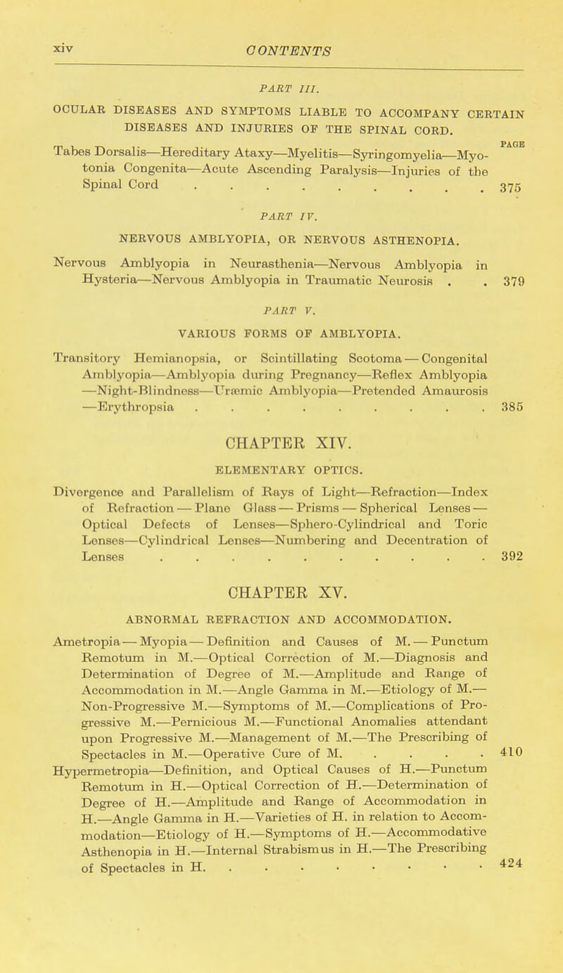 PART III. OCULAR DISEASES AND SYMPTOMS LIABLE TO ACCOMPANY CERTAIN DISEASES AND INJURIES OF THE SPINAL CORD. Tabes Dorsalis—Hereditary Ataxy—Myelitis—Syringomyelia—Myo- tonia Congenita—Acute Ascending Paralysis—Injuries of the Spinal Cord 375 PART IV. NERVOUS AMBLYOPIA, OR NERVOUS ASTHENOPIA. Nervous Amblyopia in Neurasthenia—Nervous Amblyopia in Hysteria—Nervous Amblyopia in Traumatic Neurosis . . 379 PART V. VARIOUS FORMS OF AMBLYOPIA. Transitory Hemianopsia, or Scintillating Scotoma — Congenital Amblyopia—Amblyopia during Pregnancy—Reflex Amblyopia —Night-Blindness—Ureemic Amblyopia—Pretended Amaurosis —Erythropsia . . . . . . . . 385 CHAPTER XIV. ELEMENTARY OPTICS. Divergence and Parallelism of Rays of Light—Refraction—Index of Refraction — Plane Glass — Prisms — Spherical Lenses — Optical Defects of Lenses—Sphero-Cylindrical and Toric Lonses—Cylindrical Lenses—Numbering and Decentration of Lenses 392 CHAPTER XV. ABNORMAL REFRACTION AND ACCOMMODATION. Ametropia — Myopia—Definition and Causes of M. — Punctum Remotum in M.—Optical Correction of M.—Diagnosis and Determination of Degree of M.—Amplitude and Range of Accommodation in M.—Angle Gamma in M.—Etiology of M.— Non-Progressive M.-—Symptoms of M.—Complications of Pro- gressive M.—Pernicious M.—Functional Anomalies attendant upon Progressive M.-—Management of M.—The Prescribing of Spectacles in M.—Operative Cure of M. Hypermetropia—Definition, and Optical Causes of H.—Punctum Remotum in H.—Optical Correction of H.—Determination of Degree of H.—Amplitude and Range of Accommodation in H.—Angle Gamma in H.—Varieties of H. in relation to Accom- modation—Etiology of H.—Symptoms of H.—Accommodative Asthenopia in H.—Internal Strabismus in H.—The Prescribing of Spectacles in H.
