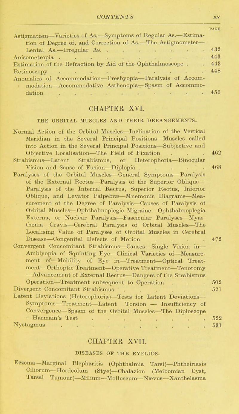 PAGE Astigmatism—Varieties of As.—Symptoms of Regular As.—Estima- tion of Degree of, and Correction of As.—The Astigmometer— Lental As.—Irregular As. ....... 432 Anisometropia .......... 443 Estimation of the Refraction by Aid of the Ophthalmoscope . . 443 Retinoscopy . . . . . • . • • • 448 Anomalies of Accommodation—Presbyopia—Paralysis of Accom- modation—Accommodative Asthenopia—Spasm of Accommo- dation .......... 456 CHAPTER XVI. THE ORBITAL MUSCLES AND THEIR DERANGEMENTS. Normal Action of the Orbital Muscles—Inclination of the Vertical Meridian in the Several Principal Positions—Muscles called into Action in the Several Principal Positions—Subjective and Objective Localisation—The Field of Fixation . . . 462 Strabismus—Latent Strabismus, or Heterophoria—Binocular Vision and Sense of Fusion—Diplopia ..... 468 Paralyses of the Orbital Muscles—General Symptoms—Paralysis of the External Rectus—Paralysis of the Superior Oblique— Paralysis of the Internal Rectus, Superior Rectus, Inferior Oblique, and Levator Palpebrse—Mnemonic Diagrams—Mea- surement of the Degree of Paralysis—Causes of Paralysis of Orbital Muscles—Ophthalmoplegic Migraine—Ophthalmoplegia Externa, or Nuclear Paralysis—Fascicular Paralyses—Myas- thenia Gravis—Cerebral Paralysis of Orbital Muscles—The Localising Value of Paralyses of Orbital Muscles in Cerebral Disease—Congenital Defects of Motion .... 472 Convergent Concomitant Strabismus—Causes—Single Vision in— Amblyopia of Squinting Eye—Clinical Varieties of—Measure- ment of—Mobility of Eye in—Treatment—Optical Treat- ment—Orthoptic Treatment—Operative Treatment—Tenotomy —Advancement of External Rectus—Dangers of the Strabismus Operation—Treatment subsequent to Operation . . . 502 Divergent Concomitant Strabismus . . . . . .521 Latent Deviations (Heterophoria)—Tests for Latent Deviations— Symptoms—Treatment—Latent Torsion — Insufficiency of Convergence—Spasm of the Orbital Muscles—The Diploscope —Harmain's Test ........ 522 Nystagmus .......... 531 CHAPTER XVII. DISEASES OF THE EYELIDS. Eczema—Marginal Blepharitis (Ophthalmia Tarsi)—Phtheiriasis Ciliorum—Hordeolum (Stye)—Chalazion (Meibomian Cyst, Tarsal Tumour)—Milium—Mol luscum—Nsevus—Xanthelasma