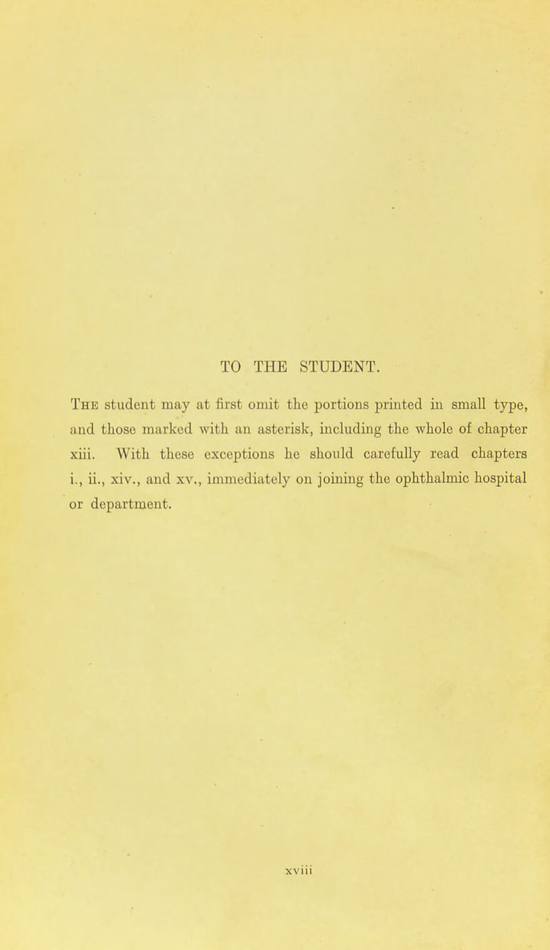 TO THE STUDENT. The student may at first omit the portions printed in small type, and those marked with an asterisk, including the whole of chapter xiii. With these exceptions he should carefully read chapters i., ii., xiv., and xv., immediately on joining the ophthalmic hospital or department.