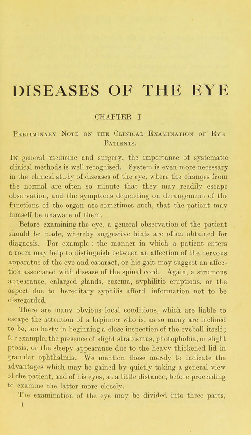 DISEASES OF THE EYE CHAPTER I. Preliminary Note on the Clinical Examination of Eye Patients. In general medicine and surgery, the importance of systematic clinical methods is well recognised. System is even more necessary in the clinical study of diseases of the eye, where the changes from the normal are often so minute that they may readily escape observation, and the symptoms depending on derangement of the functions of the organ are sometimes such, that the patient may himself be unaware of them. Before examining the eye, a general observation of the patient should be made, whereby suggestive hints are often obtained for diagnosis. For example : the manner in which a patient enters a room may help to distinguish between an affection of the nervous apparatus of the eye and cataract, or his gait may suggest an affec- tion associated with disease of the spinal cord. Again, a strumous appearance, enlarged glands, eczema, syphilitic eruptions, or the aspect due to hereditary syphilis afford information not to be disregarded. There are many obvious local conditions, which are liable to escape the attention of a beginner who is, as so many are inclined to be, too hasty in beginning a close inspection of the eyeball itself ; for example, the presence of slight strabismus, photophobia, or slight ptosis, or the sleepy appearance due to the heavy thickened lid in granular ophthalmia. We mention these merely to indicate the advantages which may be gained by quietly taking a general view of the patient, and of his eyes, at a little distance, before proceeding to examine the latter more closely. The examination of the eye may be divided into three parts,