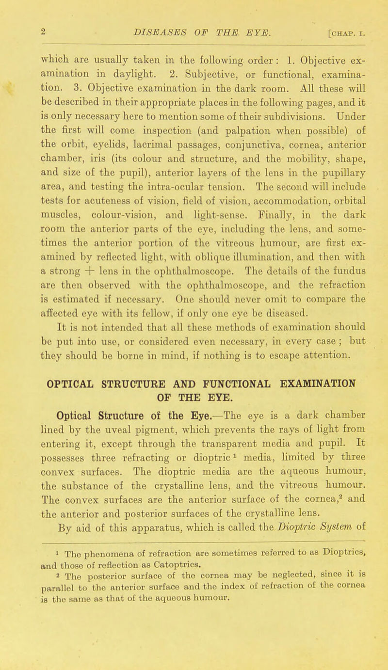 which are usually taken in the following order: 1. Objective ex- amination in daylight. 2. Subjective, or functional, examina- tion. 3. Objective examination in the dark room. All these will be described in their appropriate places in the following pages, and it is only necessary here to mention some of their subdivisions. Under the first will come inspection (and palpation when possible) of the orbit, eyelids, lacrimal passages, conjunctiva, cornea, anterior chamber, iris (its colour and structure, and the mobility, shape, and size of the pupil), anterior layers of the lens in the pupillary area, and testing the intra-ocular tension. The second will include tests for acuteness of vision, field of vision, accommodation, orbital muscles, colour-vision, and light-sense. Finally, in the dark room the anterior parts of the eye, including the lens, and some- times the anterior portion of the vitreous humour, are first ex- amined by reflected light, with oblique illumination, and then with a strong + lens in the ophthalmoscope. The details of the fundus arc then observed with the ophthalmoscope, and the refraction is estimated if necessary. One should never omit to compare the affected eye with its fellow, if only one eye be diseased. It is not intended that all these methods of examination should be put into use, or considered even necessary, in every case ; but they should be borne in mind, if nothing is to escape attention. OPTICAL STRUCTURE AND FUNCTIONAL EXAMINATION OF THE EYE. Optical Structure of the Eye.—The eye is a dark chamber lined by the uveal pigment, which prevents the rays of light from entering it, except through the transparent media and pupil. It possesses three refracting or dioptric1 media, limited by three convex surfaces. The dioptric media are the aqueous humour, the substance of the crystalline lens, and the vitreous humour. The convex surfaces are the anterior surface of the cornea,2 and the anterior and posterior surfaces of the crystalline lens. By aid of this apparatus, which is called the Dioptric System of 1 The phenomena of refraction are sometimes referred to as Dioptrics, and those of reflection as Catoptrics. 2 The posterior surface of the cornea may be neglected, since it is parallel to the anterior surface and the index of refraction of the cornea is the same as that of the aqueous humour.