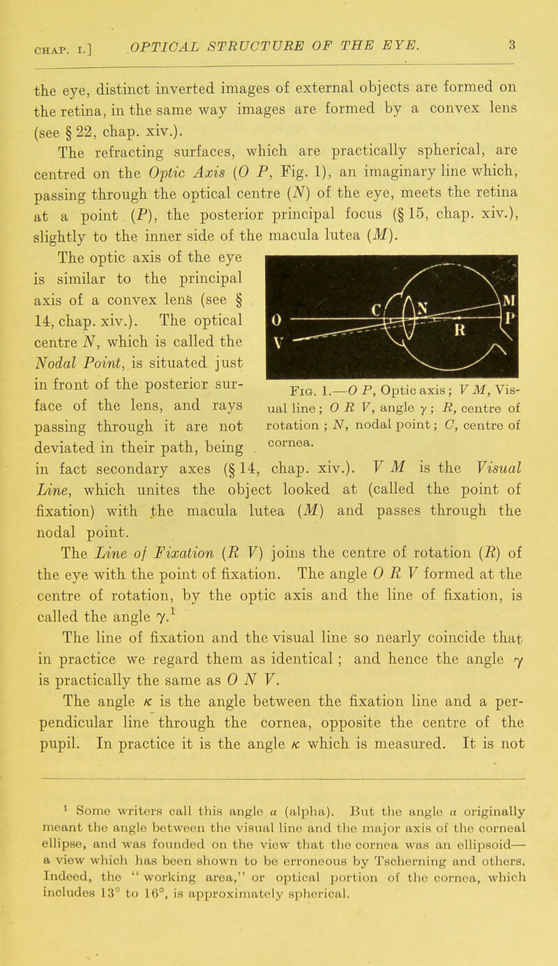 the eye, distinct inverted images of external objects are formed on the retina, in the same way images are formed by a convex lens (see § 22, chap. xiv.). The refracting surfaces, which are practically spherical, are centred on the Optic Axis (0 P, Fig. 1), an imaginary line which, passing through the optical centre (N) of the eye, meets the retina at a point (P), the posterior principal focus (§15, chap, xiv.), slightly to the inner side of the macula lutea (M). The optic axis of the eye is similar to the principal axis of a convex lens (see § 14, chap. xiv.). The optical centre N, which is called the Nodal Point, is situated just in front of the posterior sur- face of the lens, and rays passing through it are not deviated in their path, being in fact secondary axes (§ 14, chap. xiv.). V M is the Visual Line, which unites the object looked at (called the point of fixation) with the macula lutea (M) and passes through the nodal point. The Line of Fixation (R V) joins the centre of rotation (R) of the eye with the point of fixation. The angle 0 R V formed at the centre of rotation, by the optic axis and the line of fixation, is called the angle 7.1 The line of fixation and the visual line so nearly coincide that in practice we regard them as identical; and hence the angle y is practically the same as 0 N V. The angle k is the angle between the fixation line and a per- pendicular line through the cornea, opposite the centre of the pupil. In practice it is the angle k which is measured. It is not A \m Jn 0 v — —XT R \ — 1 Fig. 1. —0 P, Optic axis ; V M, Vis- ual line ; O R V, angle y ; R, centre of rotation ; N, nodal point; C, centre of cornea. 1 Some writers call this angle a (alpha). But the angle a originally meant the anjje between the visual line and the major axis of the corneal ellipse, and w as founded on the view that the cornea was an ellipsoid— a view which has been shown to be erroneous by Tscherning and others. Indeed, the  working area, or optical portion of the cornea, which includes 13° to 16°, is approximately spherical.