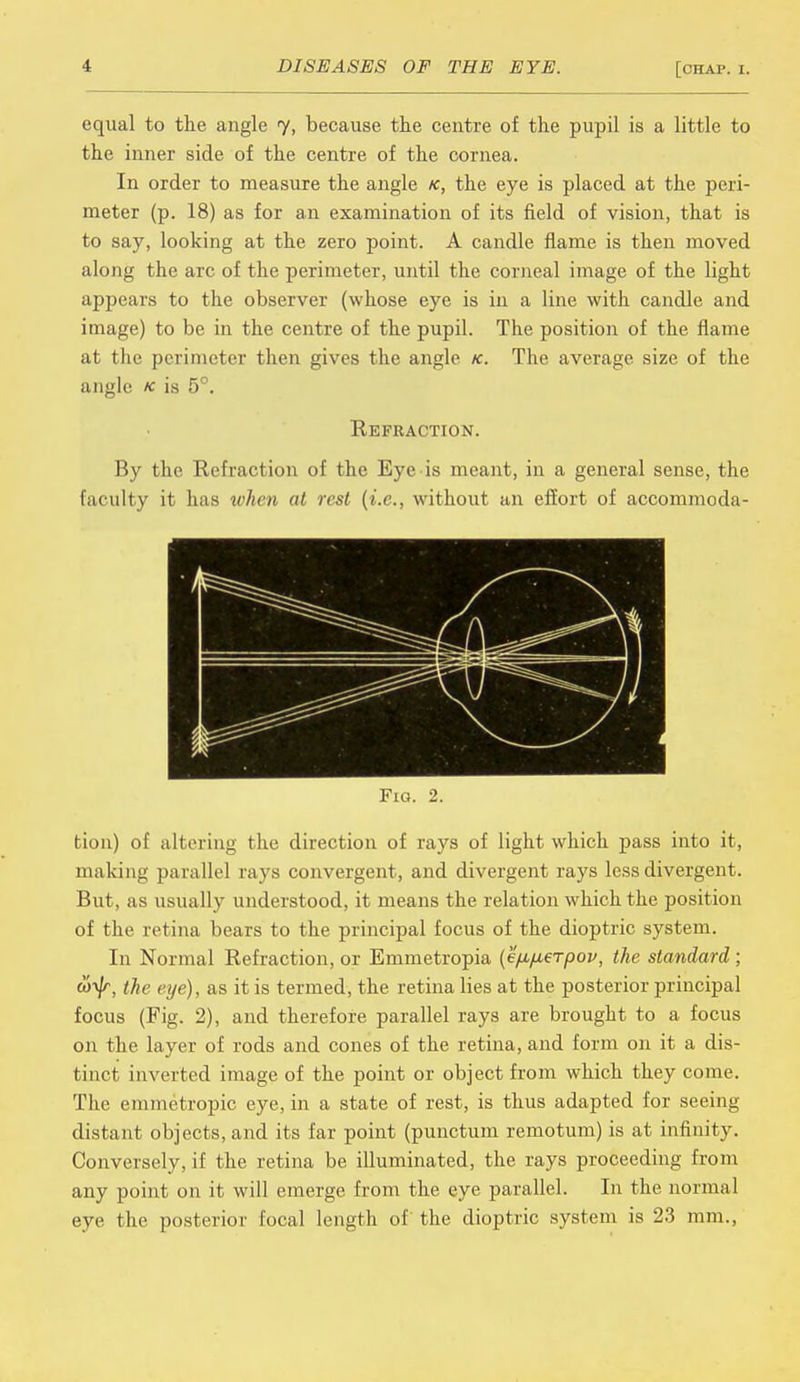 equal to the angle 7, because the centre of the pupil is a little to the inner side of the centre of the cornea. In order to measure the angle k, the eye is placed at the peri- meter (p. 18) as for an examination of its field of vision, that is to say, looking at the zero point. A candle flame is then moved along the arc of the perimeter, until the corneal image of the light appears to the observer (whose eye is in a line with candle and image) to be in the centre of the pupil. The position of the flame at the perimeter then gives the angle k. The average size of the angle * is 5°. Refraction. By the Refraction of the Eye is meant, in a general sense, the faculty it has when at rest (i.e., without an effort of accommoda- Fig. 2. tion) of altering the direction of rays of light which pass into it, making parallel rays convergent, and divergent rays less divergent. But, as usually understood, it means the relation which the position of the retina bears to the principal focus of the dioptric system. In Normal Refraction, or Emmetropia (e'/ifMerpov, the standard ; to^r, the eye), as it is termed, the retina lies at the posterior principal focus (Fig. 2), and therefore parallel rays are brought to a focus on the layer of rods and cones of the retina, and form on it a dis- tinct inverted image of the point or object from which they come. The emmetropic eye, in a state of rest, is thus adapted for seeing distant objects, and its far point (punctum remotum) is at infinity. Conversely, if the retina be illuminated, the rays proceeding from any point on it will emerge from the eye parallel. In the normal eye the posterior focal length of the dioptric system is 23 mm.,