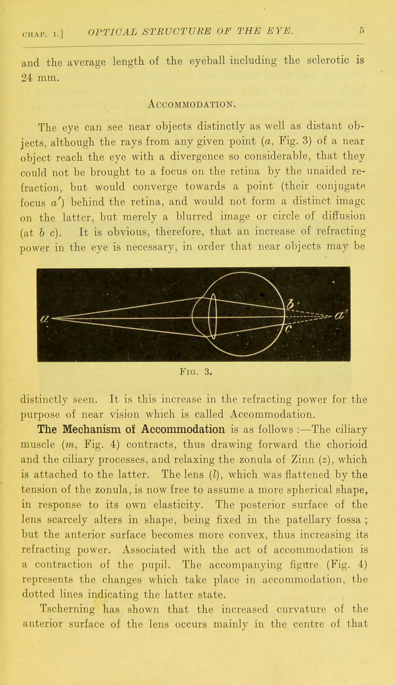 and the average length of the eyeball including the sclerotic is 24 mm. Accommodation. The eye can see near objects distinctly as well as distant ob- jects, although the rays from any given point (a, Fig. 3) of a near object reach the eye with a divergence so considerable, that they could not be brought to a focus on the retina by the unaided re- fraction, but would converge towards a point (their conjugate focus a') behind the retina, and would not form a distinct image on the latter, but merely a blurred image or circle of diffusion (at be). It is obvious, therefore, that an increase of refracting power in the eye is necessary, in order that near objects may be 3- \.::.:si-.-y:-^ a' distinctly seen. It is this increase in the refracting power for the purpose of near vision which is called Accommodation. The Mechanism of Accommodation is as follows:—The ciliary muscle (m, Fig. 4) contracts, thus drawing forward the chorioid and the ciliary processes, and relaxing the zonula of Zinn (z), which is attached to the latter. The lens (I), which was flattened by the tension of the zonula, is now free to assume a more spherical shape, in response to its own elasticity. The posterior surface of the lens scarcely alters in shape, being fixed in the patellary fossa ; but the anterior surface becomes more convex, thus increasing its refracting power. Associated with the act of accommodation is a contraction of the pupil. The accompanying figure (Fig. 4) represents the changes which take place in accommodation, the dotted lines indicating the latter state. Tscherning has shown that the increased curvature of the anterior surface of the lens occurs mainly in the centre of that