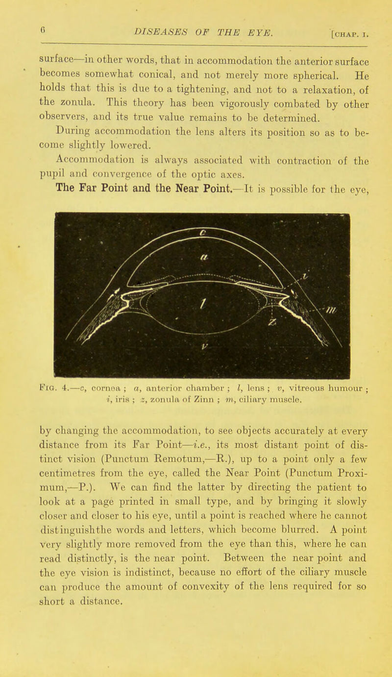 0 [OHAP. I. surface—in other words, that in accommodation the anterior surface becomes somewhat conical, and not merely more spherical. He holds that this is due to a tightening, and not to a relaxation, of the zonula. This theory has been vigorously combated by other observers, and its true value remains to be determined. During accommodation the lens alters its position so as to be- come slightly lowered. Accommodation is always associated with contraction of the pupil and convergence of the optic axes. The Far Point and the Near Point.—It is possible for the eye, Fig. 4.—c, cornea; a, anterior chamber; I, lens; v, vitreous humour; i, iris ; z, zonula of Zinn ; m, ciliary muscle. by changing the accommodation, to see objects accurately at every distance from its Far Point—i.e., its most distant point of dis- tinct vision (Punctum Remotum,—R.), up to a point only a few centimetres from the eye, called the Near Point (Punctum Proxi- mum,—P.). We can find the latter by directing the patient to look at a page printed in small type, and by bringing it slowly closer and closer to his eye, until a point is reached where he cannot distinguish the words and letters, which become blurred. A point very slightly more removed from the eye than this, where he can read distinctly, is the near point. Between the near point and the eye vision is indistinct, because no effort of the ciliary muscle can produce the amount of convexity of the lens required for so short a distance.