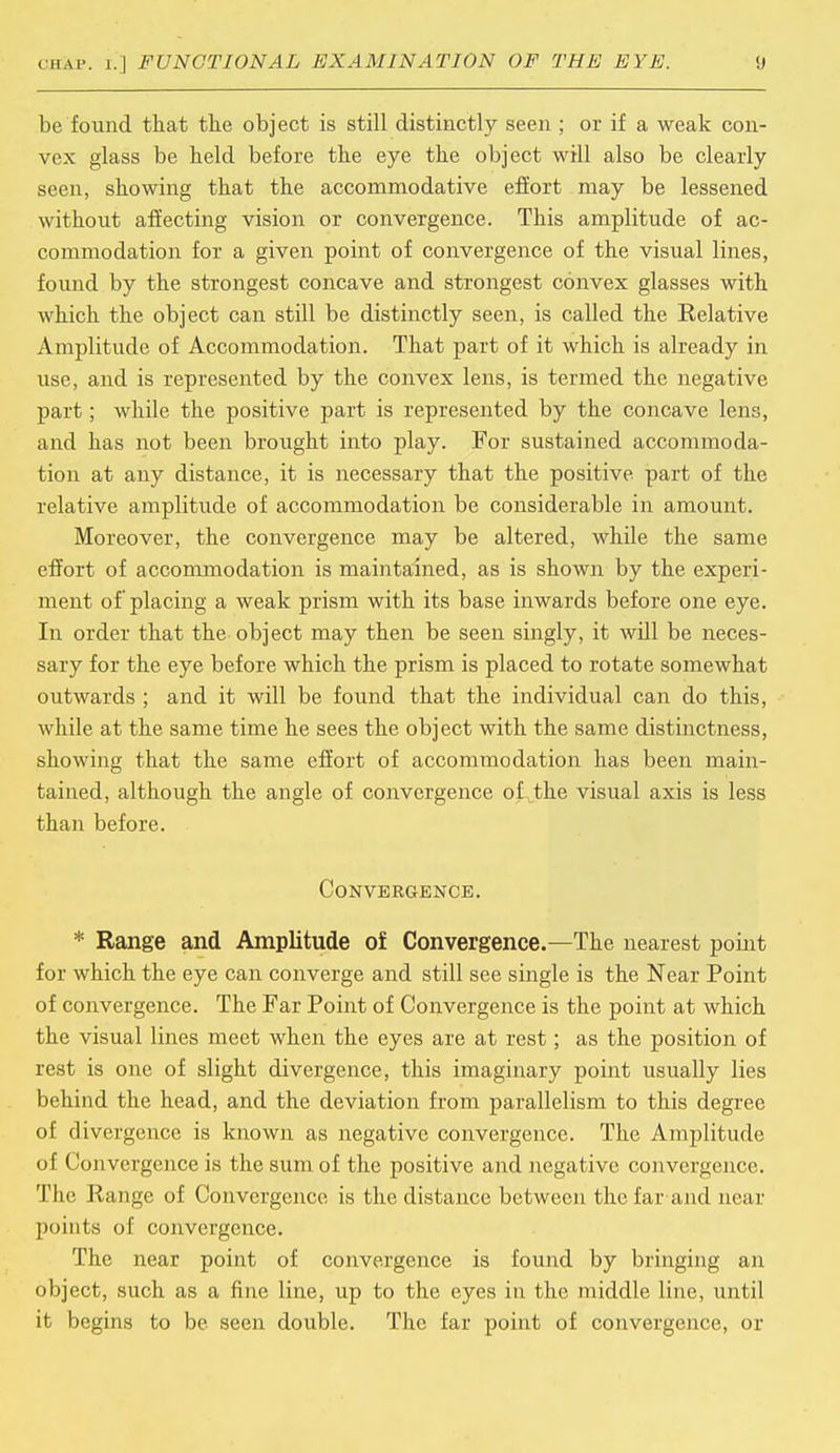 be found that the object is still distinctly seen ; or if a weak con- vex glass be held before the eye the object will also be clearly seen, showing that the accommodative effort may be lessened without affecting vision or convergence. This amplitude of ac- commodation for a given point of convergence of the visual lines, found by the strongest concave and strongest convex glasses with which the object can still be distinctly seen, is called the Relative Amplitude of Accommodation. That part of it which is already in use, and is represented by the convex lens, is termed the negative part; while the positive part is represented by the concave lens, and has not been brought into play. For sustained accommoda- tion at any distance, it is necessary that the positive part of the relative amplitude of accommodation be considerable in amount. Moreover, the convergence may be altered, while the same effort of accommodation is maintained, as is shown by the experi- ment of placing a weak prism with its base inwards before one eye. In order that the object may then be seen singly, it will be neces- sary for the eye before which the prism is placed to rotate somewhat outwards ; and it will be found that the individual can do this, while at the same time he sees the object with the same distinctness, showing that the same effort of accommodation has been main- tained, although the angle of convergence of the visual axis is less than before. Convergence. * Range and Amplitude of Convergence.—The nearest point for which the eye can converge and still see single is the Near Point of convergence. The Far Point of Convergence is the point at which the visual lines meet when the eyes are at rest; as the position of rest is one of slight divergence, this imaginary point usually lies behind the head, and the deviation from parallelism to this degree of divergence is known as negative convergence. The Amplitude of Convergence is the sum of the positive and negative convergence. The Range of Convergence is the distance between the far and near points of convergence. The near point of convergence is found by bringing an object, such as a fine line, up to the eyes in the middle line, until it begins to be seen double. The far point of convergence, or