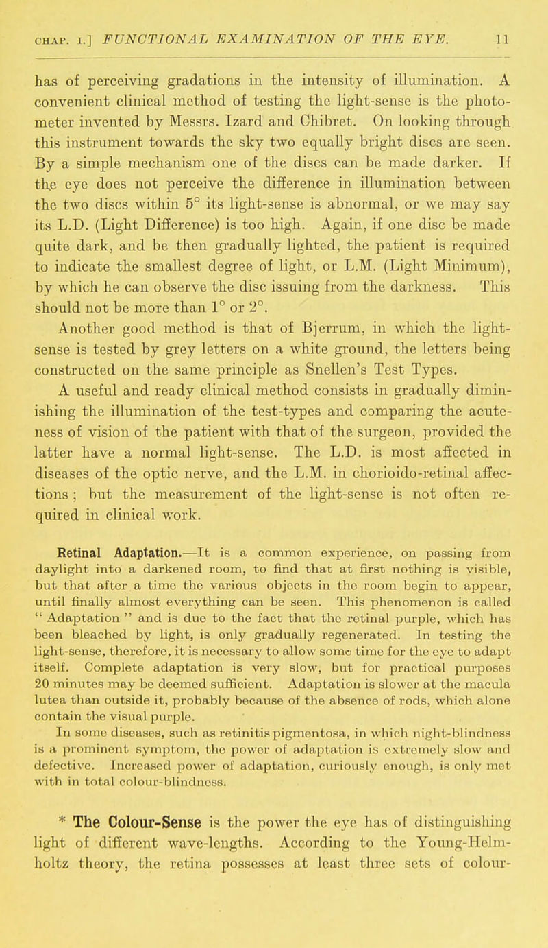has of perceiving gradations in the intensity of illumination. A convenient clinical method of testing the light-sense is the photo- meter invented by Messrs. Izard and Chibret. On looking through this instrument towards the sky two equally bright discs are seen. By a simple mechanism one of the discs can be made darker. If the eye does not perceive the difference in illumination between the two discs within 5° its light-sense is abnormal, or we may say its L.D. (Light Difference) is too high. Again, if one disc be made quite dark, and be then gradually lighted, the patient is required to indicate the smallest degree of light, or L.M. (Light Minimum), by which he can observe the disc issuing from the darkness. This should not be more than 1° or 2°. Another good method is that of Bjerrum, in which the light- sense is tested by grey letters on a white ground, the letters being constructed on the same principle as Snellen's Test Types. A useful and ready clinical method consists in gradually dimin- ishing the illumination of the test-types and comparing the acute- ness of vision of the patient with that of the surgeon, provided the latter have a normal light-sense. The L.D. is most affected in diseases of the optic nerve, and the L.M. in chorioido-retinal affec- tions ; but the measurement of the light-sense is not often re- quired in clinical work. Retinal Adaptation.—It is a common experience, on passing from daylight into a darkened room, to find that at first nothing is visible, but that after a time the various objects in the room begin to appear, until finally almost everything can be seen. This phenomenon is called  Adaptation  and is due to the fact that the retinal purple, which has been bleached by light, is only gradually regenerated. In testing the light-sense, therefore, it is necessary to allow somo time for the eye to adapt itself. Complete adaptation is very slow, but for practical purposes 20 minutes may be deemed sufficient. Adaptation is slower at the macula lutea than outside it, probably because of the absence of rods, which alone contain the visual purple. In some diseases, such as retinitis pigmentosa, in which night-blindness is a prominent symptom, the power of adaptation is oxtremely slow and defective. Increased power of adaptation, curiously enough, is only met with in total colour-blindness. * The Colour-Sense is the power the eye has of distinguishing light of different wave-lengths. According to the Young-Helm- holtz theory, the retina possesses at least three sets of colour-
